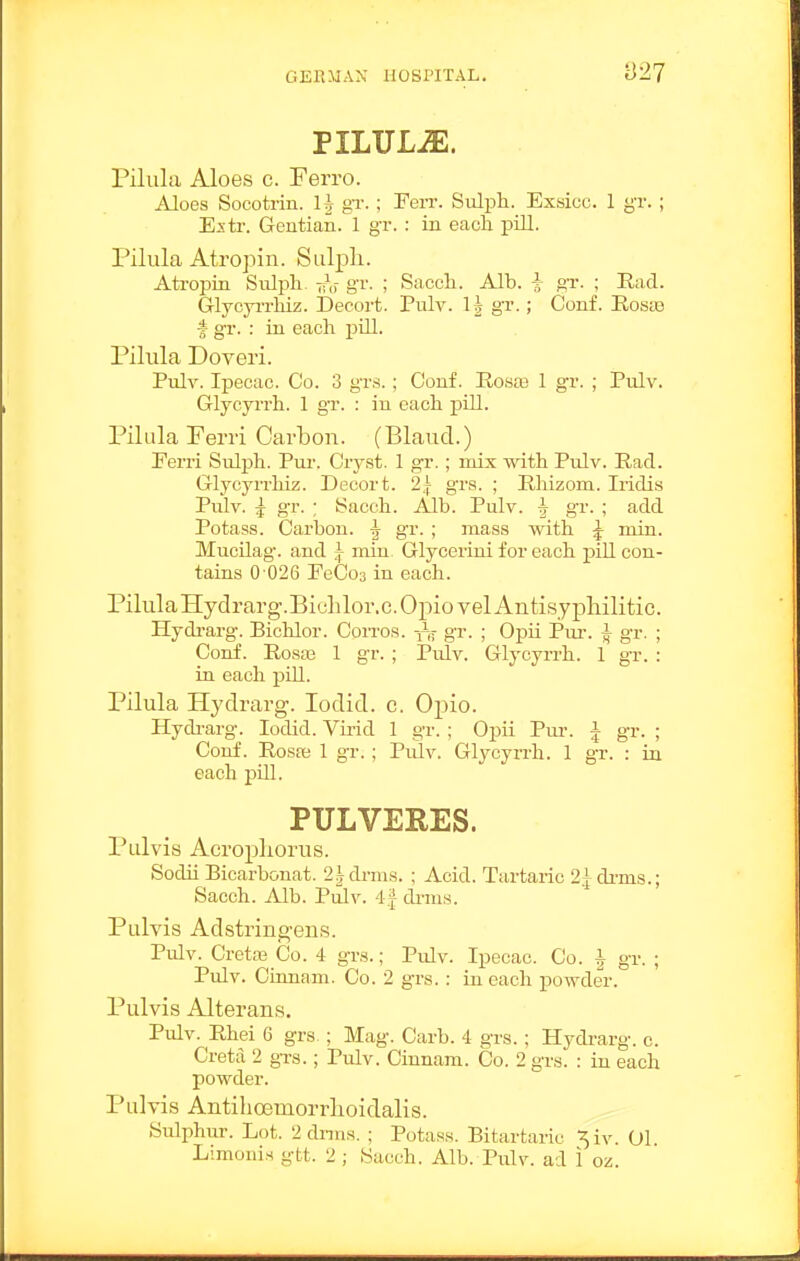 PILULiE. Pilula Aloes c. Ferro. Aloes Socotrin. gT.; Terr. Sulph. Exsicc. 1 gr. ; Estr. Gentian. 1 gr. : in eacli pill. Pilula Atropin. Sulpli. Atropin Sulph. 7rV gi'- ; Sacch. Alb. i gr. ; Had. GlycyiTliiz. Decort. Pulv. I5 gr.; Conf. RosiB ■* gr. : in each pill. Pilula Doveri. Pulv. Ipecac. Co. 3 grs.; Conf. Eosaj 1 gr. ; Pulv. Glycyrrh. 1 gr. : in each pill. Pilula Perri Carbon. (Blaucl.) Eerri Sulph. Pui-. Cryst. 1 gr.; mis with Pulv. Ead. Glycyrrhiz. Decort. 2,| gra. ; Rliizom. Iridis Pulv. ^ gr. ; Sacch. Alb. Pulv. ^ gr. ; add Potass. Carbon. ^ gr. ; mass with ^ min. MucUag. and ^ min Glycerini for each piU con- tains 0 026 EeCos in each. PilulaHydrarg.Biolilor.c.OpiovelAntisypliilitic. Hydi-arg. Bichlor. CoiTos. i^jj- gr. ; Opii Ptu-. ^ gr. ; Conf. Rosaj 1 gr. ; Pulv. Glycyrrh. 1 gr. : in each piU. Pilula Hydrarg. lodid. c. Opio. Hydi-arg. lodid. Virid 1 gr. ; Opii Pm. 5 gr. ; Conf. Rosa; 1 gT. ; Pulv. Glycyrrh. 1 gr. : in each pill. PULVERES. Pulvis Acropliorus. Sodii Bicarbonat. 2^drms. ; Acid. Tartaric 2^drms.; Sacch. Alb. Pulv. 4| drms. Pulvis Adstringeus. Pulv. Cretas Co. 4 grs.; Pidv. Ipecac. Co. J gr. ; Pulv. Cumam. Co. 2 grs.: in each powder. Pulvis Alterans. Pulv. Rhei 6 grs ; Mag. Carb. 4 grs. ; Hydrarg. c. Cretii 2 grs.; Pulv. Cinnam. Co. 2 gr.s. : in each powder. Pulvis Antihoemorrlioidalis. Sidphur. Lot. 2 dnns. ; Potas.s. Bitartaric ,^iv 01 Limonis gtt. 2 ; Sacch. Alb. Pulv. ad 1 oz.