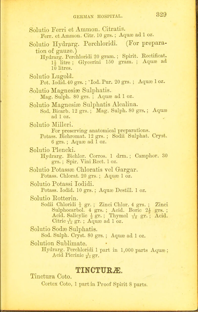 Solutio Ferri et Animon. Citratis. Ferr. et Aimiion. Citr. 10 grs.; Aquas ad 1 oz. Solutio Hydrarg. Perchloridi. (For prepara- tion of gauze.) Hydrarg. Perchloridi 20 gram.; Spirit. Rectificat. \\ litre ; Glycerini 150 gram. ; Aquae ad 10 ntres. Solutio Lugoid. Pot. Iodid.40 grs. ; lod. Pur. 20 grs. ; AquDS 1 oz, Solutio Magnesise Salphatis. Mag. Sidph. 80 grs. ; Aquae ad 1 oz. Solutio MagnesifB Sulphatis Alcalina. Sod. Bicarb. 12 grs.; Mag. Sulph. 80 grs.; Aquae ad 1 oz. Solutio Milleri. For preserving anatomical preparations. Potass. Bicliromat. 12 grs. ; Sodii Sulphat. Cryst. 6 grs. ; Aquae ad 1 oz. Solutio Plencki. Hydi-arg. Bichlor. Corros. 1 drm. ; Camphor. 30 grs.; Spir. Viai Rect. 1 oz. Solutio Potassse Chloratis vel Q-argar. Potass. Chlorat. 20 grs.; Aquae 1 oz. Solutio Potassi lodidi. Potass. lodid. 10 grs.; Aqute Destill. 1 oz. Solutio Eotterin. Sodii Chloridi \ gr. ; Zinoi Chlor. 4 grs. ; Zinci Sulphocarbol. 4 grs. ; Acid. Boric 1^ grs. ; Acid. Salicylic \ gr. ; Thymol gi'- ; Acid. Citric-fTj- gr. ; Aquas ad 1 oz. Solutio Sodse Sulpkatis. Sod. Sulph. Cryst. 80 grs. ; Aquffi ad 1 oz. Solution Sublimate. Hydrarg. Perchloridi 1 part in 1,000 parts Aquae; Acid Picrinic ^gr. TINCTURiE. Tinctura Goto. Cortex Coto, 1 part in Proof Spirit 8 parts.