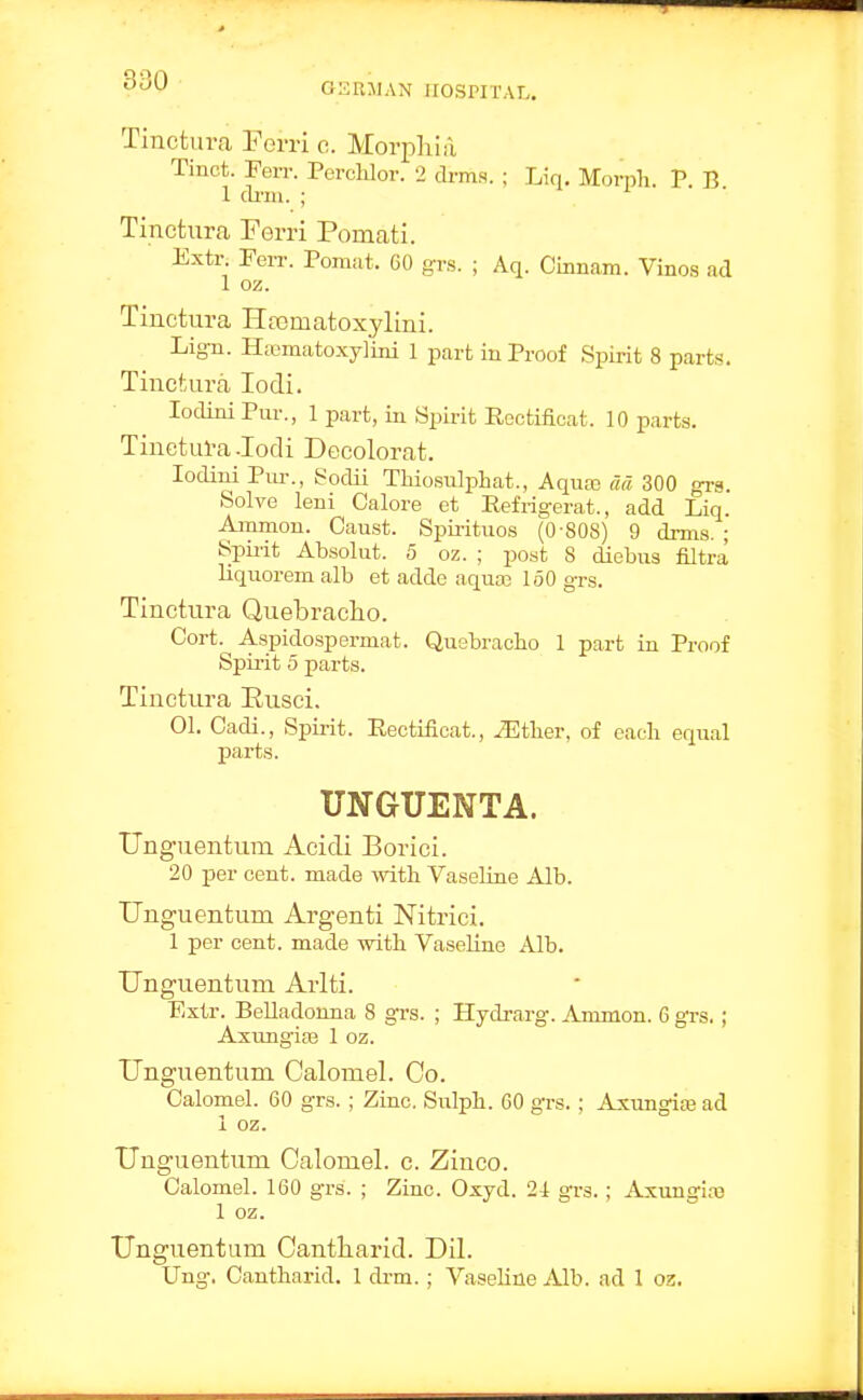 Tinctura Ferri o. Morpliiil Tinct. Ferr. Perchlor. 2 drms. ; Liq, Mort)li. V B 1 arm. ; Tinctura Ferri Pomati. Extr. Ferr. Pomut. 60 grs. ; Aq. Cinnam. Vinos ad 1 oz. Tinctura Hpcmatoxylini. Lig-n. H;ematoxy]ini 1 part in Proof Spirit 8 parts. Tinctura lodi. lodini Pur., 1 part, in Spirit Rectificat. 10 parts. Tinctul-a -lodi Decolorat. lodiui Pm-., Sodii Thiosulphat., Aquas da 300 grs. Solve leni Calore ct Refrigerat., add Liq. Ammon. Caust. Spii-ituos (0-808) 9 drms. ; Spirit Absolut. 5 oz. ; post 8 diebus filtra liquoremalb et adde aqua3 160 grs. Tinctura Quebracho. Cort. Aspidospermat. Quebracho 1 part in Proof Spirit 5 jDarts. Tinctura Eusci. 01. Cadi., Spii-it. Rectificat., ^tlier, of each equal pai'ts. UNGUENTA. Unguentum Acidi Borici. 20 per cent, made with Vaseline Alb. Unguentum Argenti Nitrici. 1 per cent, made with VaseHnc Alb. Unguentum Arlti. Extr. Belladonna 8 grs. ; Hydi-arg. Amnion. 6 grs. ; Axtmgiaj 1 oz. Unguentum Calomel. Co. Calomel. 60 grs. ; Zinc. Sulph. 60 grs.; Axungite ad 1 oz. Unguentum Calomel, c. Ziuco. Calomel. 160 grs. ; Zinc. Oxyd. 2i grs.; Axunglaj 1 oz. Unguentum Cantliarid. Dil. Ung. Cantharid. 1 drm. ; Vaseline Alb. ad 1 oz.