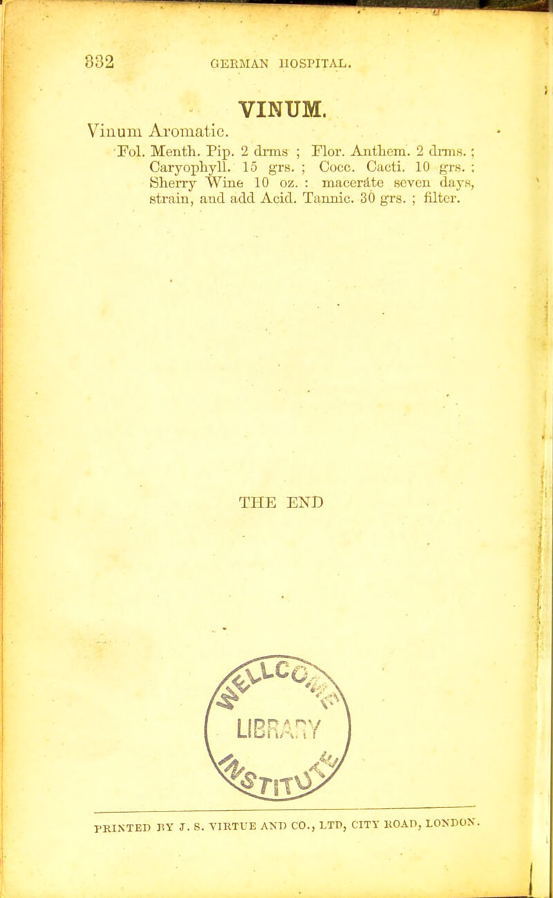 VINUM. Viuum Aromatic. OFol. Menth. Pip. 2 drms ; Ylor. Antliem. 2 clinis.; Caryophyll. 15 grs. ; Cocc. Cacti. 10 yr.s. ; Sherry Wiue 10 oz. : macerS-te seven days, strain, and add Acid. Tannic. 30 grs. ; filter. THE END PRINTED ny J. S. YIRTVE ANP CO., LTP, CITY KOAn, LONPON.