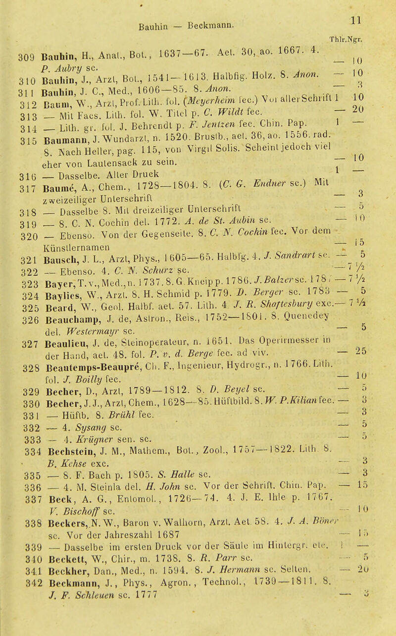 Bauhin — Beckmann. ^ Thlr.Ngr. 309 Bauhin, H«, Anal., BoL, 1637-67. Ael. 30, ao. 1667. 4. ^ ^ P. Aubry sc. . , A 310 Bauhin, J., Arzl, BoL, 1541-1613. Halbfig. Holz. 8. Anon. 10 31 1 Bauhin, J. C, Med., 1606-85. 8. Anon. • 312 Baum, W., Arzl, Prof. Lilh. fol. (Meyerheim lec.) Vu. allerSchnfl 1 10 313 — Mit Facs. Lilh. fol. W. Titel p. C. Wildt fec. — ™ 311 — Lilh gr. fol. J. Behrendt p. F. Jenizen fec. Chin. Pap. 1 — 315 Baumann, J. Wundarzl, n. 1520. ßruslb.. ael. 36.ao._1556.rad S. Nach Heller, pag. 115, von Virgil Solis. Sche.nl jedoch viel eher von Laulensack zu sein. 31(3 — Dasselbe. Aller Druck — 317 Baume, A., Chem., 1728—1804. 8. (CG. Endner sc.) Mit zweizeiliger Unterschrift 318 Dasselbe 8. Mil dreizeiliger Unterschrift a 319 _ 8 C. N. Cochin del. 1772. A. de St. Anbin sc. — 10 320 - Ebenso. Von der Gegenseite. 8. C. N. Cochin fec. Vor dem Künstlernamen ~ h 321 Bausch, J. L., Arzl, Phys., 1 605—65. Halbig. 4. /. Sandrart sc. 5 322 — Ebenso. 4. C. N. Schurz sc. ' /2 323 Bayer, T. v., Med.,n. 1 737.8. G. Kneip p. 1786. /. Balzer sc. 178, —7 /a 324 Baylics, W., Arzl. 8. H. Schmid p. 1779. D. Berger sc. 1783 — 5 325 Beard, W., Geol. Halbf. aet. 57. Lilh. 4 /. R. Shaftesbury exe— t Vi 326 Beauchamp, J. de, Aslron., Reis., 1752—1801. 8. Quenedey del. Westermayr sc. ^ 327 Beaulieu, J. de, Sleinoperaleur, n. 1651. Das Operirmesser in der Hand, ael. 48. fol. P. v. d. Berge fec. ad viv. — 25 328 Beautemps-Beaupre, Ch. F., Ingenieur, Hydrogr., n. 1 766. Lilh. fol. /. Boilly fec. — 10 329 Becher, D., Arzl, 1789—1812. 8. D. Beyel sc. — 5 330 Becher, J.J., Arzl, Chem., 1628—85. Hüftbild. 8. W. P.Kilian fec. — 3 331 — Hüfib. 8. Brühl fec. — '6 332 — 4. Sysang sc. — ä 333 — 4. Krügner sen. sc. — 0 334 Bechstein, J. M., Malhcm., BoL, Zool., 1757—1822. Lilh 8. B. Echse exc. 3 335 — 8. F. Bach p. 1805. S. Balle sc. — 3 336 — 4. M. Sleinla del. H. John sc. Vor der Schrift. Chin. Pap. — 15 337 Beck, A. G., Enlomol., 1726—74. 4. J. E. lhle p. 1767. V. Bischoff sc. — I 0 338 Beckers, N.W., Baron v. Walhorn, Arzt. Aet. 58. 4. /. A. Bbncr sc. Vor der Jahreszahl 1687 — I •» 339 — Dasselbe im ersten Druck vor der Säule im Hinlcrgr. etc. i — 340 Beckett, W., Chir., m. 1738. 8. ß. Barr sc. - 5 34.1 Beckher, Dan., Med., n. 1594. 8. /. Hermann sc. Selten. — 2u 342 Beckmann, J., Phys., Agron., Technol., 1739 — 1811. 8.