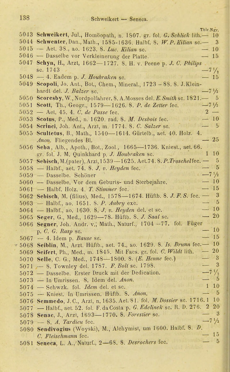 Thlr.N|*r. 5043 Schweikert, Jul., Homöopath, n. 1807. gr. fol. G.Schlick lith.— 10 5044 Schwenter, Dan.,Math., 1585-1636. Halbf. 8. W.P.Kilian sc— 3 5015 — Aet. 38., ao. 1623. 8. Luc. Kilian sc. — 10 5046 — Dasselbe vor Verkleinerung der Platte. — 15 5047 Schyn, H., Arzt, 1662—1727. 8. H. v. Peene p. J. C. Philips sc. 1743 — 7 % 5048 —: 4. Eadem p. /. Houbraken sc. — 15 5049 Scopoli, Jo. Ant., Bot., Chem., Mineral., 1723 -88. 8. J.Klein- hardl del. /. Balzer sc. — 5050 Scoresby, W.,Nordpolfahrer. 8. A.Mosses del. .£,Sto?7A sc. 1821.— 5 5051 Scott, Th., Geogr., 15 79—1626. 8. P. de Zetler fec. — 7 lfi 5052 — Aet. 45. 4. C. de Passe fec. 2 — 5053 Scotus, P., Med., n. 1620. rad. 8. M. Desbois fec. — 10 5054 Scrinci, Joh. Ant., Arzl, m. 1774. 8. C. Salzer sc. — 5 5055 Scultetus, ß., Math,, 1540—1614. Gürlelb., aet. 40. Holz. 4. Anon. Fliegendes Bl. — 25 5056 Seba, Alb., Apolh., Bot., Zool., 1665—1736. Kniest., aet. 66. gr. fol. J. M. Quinkhard p. /. Houbraken sc. 1 10 5057 Sebisch, M.(pater), Arzl,l 539 — 1625. Aet.74. 8. P.Troschel fec. — 5 5058 — Halbf., aet. 74. 8. /. v. Heyden fec. — 5 5059 — Dasselbe. Schöner —7'/z 5060 — Dasselbe. Vor dem Geburts- und Sterbejahre. — 10 5061 — Halbf. Holz. 4. T. Stimmer fec. — 15 5062 Sebisch, M. (filius), Med., 1578—1674. Hüflb. 8. J.F.S. fec. — 3 5063 — Halbf., ao. 1651. 8. P. Aubry exc. — 5 5064 — Halbf., ao. 1630. 8. J. v. Heyden del. et sc. — 10 5065 Seger, G., Med., 1629—78. Hüflb. 8. /. Saal sc. — 20 5066 Segner, Joh. Andr. v.; Math., Naturf., 1704 -77. fol. Füger p. C. G. Rasp sc. — 10 5067 — 4. Idem p. Bause sc. — 15 5068 Seiblin, M., Arzt. Hüflb., aet. 74., ao. 1629. 8. 7s. Brunn fec— 10 5069 Seifert, Ph., Med., m. 1845. Mit Facs. gr. fol. C. Wildi lith. — 20 5070 Seile, C. G., Med., 1748—1800. 8. (E. Henne fec.) — 3 5071 — 8. Townley del. 1787. F. Boll sc. 1798. — 3 5072 — Dasselbe. Erster Druck mit der Dedicalion. —7 5073 — In Umrissen. 8. Idem del. Anon. — 5 5074 — Schwzk. fol. Idem del. et sc. 110 5075 — Kniest. In Umrissen. Hüflb. 8. Anon. — 5 5076 Semmedo, J.C., Arzl, n. 1635. Aet. 81. fol. M.Dossier sc. 1716. 1 10 5077 — Halbf., aet. 52. fol. F. da Costa p. G.Edelinck sc. R. D. 276. 2 20 5078 Senac, J., Arzl, 1693—1770. 8. Foreslier sc. — 3 5079 — 8. A. Tardieu fec. —l^/i 5080 Sendivogius (Woyski), M., Alchymisl, um 1600. Halbf. 8. D. C. Fleischmann fec. 1 0 5081 Seneca, L. A., Naturf., 2—68. 8. Desrochers fec. — 5