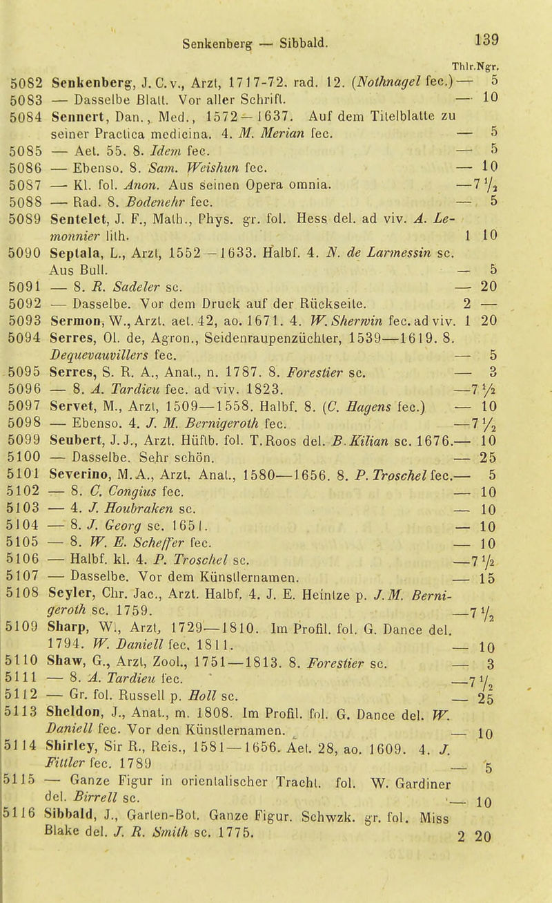 Senkenberg — Sibbald. Thlr.Ngr. Senkenberg-, J. C.v., Arzt, 1717-72. rad. 12. {Nothnagel fec.)— 5 — Dasselbe ßlall. Vor aller Schrift. — 10 Sennert, Dan., Med., 1572- 1637. Auf dem Tilelblatte zu seiner Practica medicina. 4. M. Merian fec. — 5 — Aet. 55. 8. Idem fec. — 5 — Ebenso. 8. Sam. Weishun fec. — 10 —■ Kl. fol. Anon. Aus seinen Opera omnia. —7'/2 — Rad. 8. Bodenehr fec. — 5 Sentelet, J. F., Math., Phys. gr. fol. Hess del. ad viv. A. Le- monnier lilh. 1 10 Septala, L., Arzl, 1552 -1633. Halbf. 4. N. de Larmessin sc. Aus Bull. — 5 — 8. R. Sudeler sc. — 20 — Dasselbe. Vor dem Druck auf der Rückseite. 2 — Sermon, W., Arzl. aet. 42, ao. 1671. 4. W.Shermin fec. ad viv. 1 20 Serres, Ol. de, Agron., Seidenraupenzüchler, 1539—1619. 8. Dequevauvillers fec. — 5 Serres, S. R. A., Anal., n. 1787. 8. Forestier sc. — 3 — 8. A. Tardieu fec. ad viv. 1823. —7 y2 Servet, M., Arzl, 1509—1558. Halbf. 8. (C. Hagens fec.) — 10 — Ebenso. 4. /. M. Bernigeroth fec. —7 l/2 Seubert, J. J., Arzt. Hüflb. fol. T.Roos del. B.Kilian sc. 1676.— 10 — Dasselbe. Sehr schön. — 25 Severino, M.A., Arzt Anal., 1580—1656. 8. P. TroscheUec.— 5 — 8. C. Congius fec. — 10 — 4. /. Houbraken sc. — 10 — 8. /. Georg sc. 1651. — 10 — 8. W. E. Scheper fec. — 10 — Halbf. kl. 4. P. Troschel sc. —7 y2 — Dasselbe. Vor dem Künstlernamen. — 15 Seyler, Chr. Jac, Arzt. Halbf. 4. J. E. Heinlze p. J.M. Berni- geroth sc. 1759. 7 ya Sharp, W., Arzt, 1729—1810. Im Profil, fol. G. Dance del. 1794. W. Baniell fec. 1811. _ 10 Shaw, G., Arzt, Zool., 1751 — 1813. 8. Forestier sc. — 3 — 8. A. Tardieu fec. 7 ij^ — Gr. fol. Russell p. Holl sc. 25 Sheldon, J., Anat., m. 1808. Im Profil, fol. G. Dance del. W. Baniell fec. Vor den Künstlernamen. 10 Shirley, Sir R., Reis., 1581 — 1656. Aet. 28, ao. 1609. 4. J. Fittier fec. 1789 5 — Ganze Figur in orientalischer Tracht, fol. W. Gardiner del. Birrell sc. > jq Sibbald, J., Garten-Bot. Ganze Figur. Schwzk. gr. fol. Miss Blake del. /. R. Smith sc. 1775. 2 20