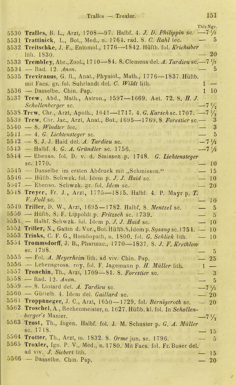 Thlr.N^r. 5530 Tralles, B. L., Arzt, 1708—97. Halbf. 4. /. D. Philippin sc. —7 x/i 5531 Trattinick, L., Bot., Med., n. 1764. rad. 8. C. Rahl lec — 5 5532 Treitschke, J. F., Entomol., 1776—1842. Hüflb. fol. Kriehuber lilh. 1830. — 20 5533 Trerabley, Abr.,Zool., 17 10—84. 8. Clemens del. A. Tardieu sc.—7 '/» 5534 — Rad. 12. Anon. — 5 5535 Treviranus, G. R., Anal., Physiol., Math., 1776—1837. Hüflb. mit Facs. gr. fol. Suhrlandl dcl. C. Wildt lilh. 1 — 5536 — Dasselbe. Chin. Pap. 1 10 5537 Trew, Abd., Math., Aslron., 1597—1669. Aet. 72. 8. H. J. Schollenberger sc. —7 '/2 5538 Trew, Chr., Arzt, Apolh., 1641—1717. 4. G. Karsch sc. 1707. —7 »/a 5539 Trew, Chr. .lac, Arzl, Anat., Bot., 1695—1769. 8. ifare^r sc.— 3 5540 — 8. Windler fec. — 3 5511 — 4. G. Lichtensteger sc. — 5 55 12 — 8. J. J. Haid del. A. Tardieu sc. —7 >/2 5543 — Halbf. 4. G. A. Gründler sc. 1756. —7 '/2 5544 — Ebenso, fol. D. v. d. Smissen.p. 1748. G. Lichtensteger sc. 1770. _ 10 5545 — Dasselbe im ersten Abdruck mit „Schmissen. — 15 5516 — Hüflb. Schwzk. fol. Idem p. /. /. Haid sc. — 10 5347 — Ebenso. Schwzk. gr. fol. Idem sc. — 20 5548 Treyer, Fr. J., Arzt,' 1775—1815. Halbf. 4. P. Mayr p. T. V. Poll sc. — J 0 5549 Triller, 1). W., Arzl, 1695 — 1782. Halbf. 8. Mentzel sc. — 5 5550 — Hüflb. 8. F. Lippoldt p. Fritzsch sc. I 739. — 5 5551 — Halbf. Schwzk. fol. Idem p. /. J. Haid sc. — 10 5552 Triller, N., Gallin d. Vor., Bot. Hüflb.S.Idem p-Sysan^sc. I 754. — 10 5553 Trinks, C. F. G., Homöopalh, n. 1800. fol. G. Schlick lilh. — 10 5554 Trommsdorff, J. B., Pharmac, 1770—1837. 8. J. F. Krelhlorv sc. 1798. _ 5 5555 — Fol. A. Meyerheim lilh. ad viv. Chin. Pap. — 25 5556 — Lebensgross. roy. fol. F. Jagemann p. H. Müller lilh. 1 — 5557 Tronchin, Th., Arzl, 1709—81. 8. Foreslier sc. — 3 5558 — Rad. 12. Anon. 5 5559 —.8. Liolard del. A. Tardieu sc. 7 y2 5560 — Gürlelb. 4. Idem del. Gaillard sc. 20 5561 Troppanegcr, J. C, Arzl, 1650—1729. fol. Bernigeroth sc. - 20 5562 Trosehcl,A., Rechenmeister, n. 1627. Hüflb. kl. fol. In Schollen- berger's Manier. .7 y 5563 Trost, Th., Ingen. Halbf. fol. J. M. Schuster p. G. A. Müller sc. 17 18. 15 5564 Trotter, Th., Arzt, m. 1832. 8. Orme jun. sc. 1796. — 5 5565 Troxler, Ign. P. V., Med., n. 1780. Mit Facs. fol. Fr. Buser del. ad viv. J. Siebert \\[h. — 15 5566 — Dasselbe. Chin. Pap. 20