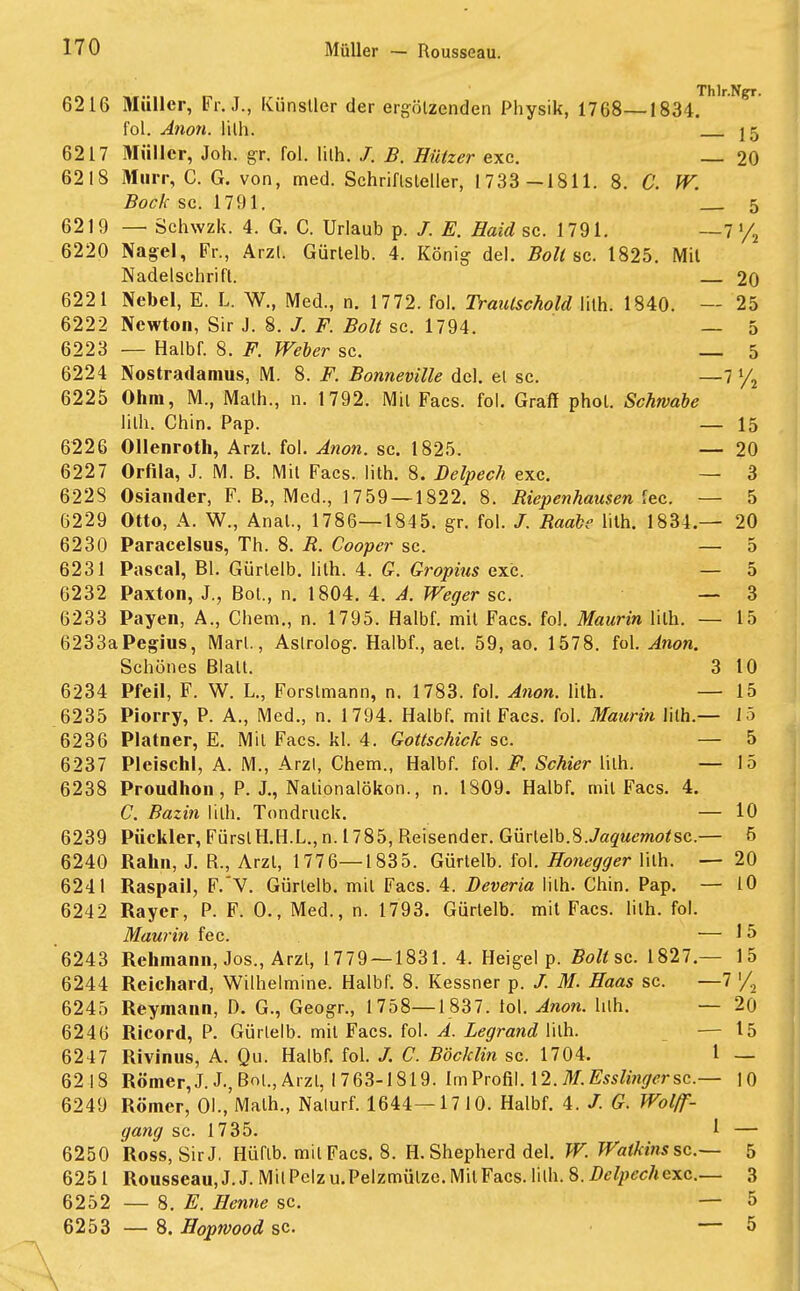 6216 Müller, Fr. J., Künstler der ergötzenden Physik, 1768—1834™'^ fol. Anon. lilh. 15 6217 Müller, Joh. gr. fol. lith. /. B. Hützer exc. — 20 6218 Murr, C. G. von, med. Schriftsteller, 1733 -1811. 8. C. W. Bock sc. 1791. 5 6219 — Schwzk. 4. G. C. Urlaub p. /. E. Haid sc. 1791. —7 /2 6220 Nagel, Fr., Arzt. Gürtelb. 4. König del. Boll sc. 1825. Mit Nadelschrift. 20 6221 Nebel, E. L. W., Med., n. 1772. fol. Trautschold lith. 1840. — 25 6222 Newton, Sir J. 8. /. F. Boll sc. 1794. — 5 6223 — Halbf. 8. F. Weber sc. _ 5 6224 Nostradamus, M. 8. F. Bonneville del. et sc. —7 y2 6225 Ohm, M., Math., n. 1792. Mit Facs. fol. Graff phol. Schwabe lith. Chin. Pap. — 15 6226 Ollenroth, Arzt. fol. Anon. sc. 1825. — 20 6227 Orfila, J. M. B. Mit Facs. lith. 8. Delpech exc. — 3 6228 Oslander, F. B., Med., 1759 —1822. 8. Riepenhausen fec. — 5 6229 Otto, A. W., Anal., 1786—1845. gr. fol. /. Raabe lilh. 1834.— 20 6230 Paracelsus, Th. 8. R. Cooper sc. — 5 6231 Pascal, Bl. Gürlelb. lith. 4. G. Gropius exc. — 5 6232 Paxton, J., Bot., n. 1804. 4. A. Weger sc. — 3 6233 Payen, A., Chem., n. 1795. Halbf. mit Facs. fol. Maurin lilh. — 15 6233aPegius, Marl., Aslrolog. Halbf., aet. 59, ao. 1578. fol. Anon. Schönes Blalt. 3 10 6234 Pfeil, F. W. L., Forstmann, n. 1783. fol. Anon. lith. — 15 6235 Piorry, P. A., Med., n. 1794. Halbf. mit Facs. fol. Maurin lilh.— 15 6236 Platner, E. Mil Facs. kl. 4. Gottschick sc. — 5 6237 Pleischl, A. M., Arzl, Chem., Halbf. fol. F. Schier lilh. — 15 6238 Proudhon, P. J., Nalionalökon., n. 1S09. Halbf. mit Facs. 4. C. Bazin lilh. Tondruck. — 10 6239 Pückler, Fürst H.H.L., n. 1785, Reisender. Gürlelb.8.Jaquemotsc.— 6 6240 Rann, J. R., Arzl, 1776—1835. Gürtelb. fol. Honegger lilh. — 20 6241 Raspail, F.'V. Gürlelb. mil Facs. 4. Deveria lilh. Chin. Pap. — 10 6242 Rayer, P. F. 0., Med., n. 1793. Gürlelb. mit Facs. lilh. fol. Maurin fec. ■— '5 6243 Rehmann, Jos., Arzl, 1779 — 1831. 4. Heigel p. Boll sc. 1827.— 15 6244 Reichard, Wilhelmine. Halbf. 8. Kessner p. /. M. Haas sc. —7 /2 6245 Reymann, D. G., Geogr., 1758—1837. lol. Anon. lilh. — 20 6246 Ricord, P. Gürlelb. mil Facs. fol. A. Legrand lilh. — 15 6247 Rivinus, A. Qu. Halbf. fol. /. C. Böcklin sc. 1704. 1 — 6218 Römer,J.J.,Bol.,Arzl, 1763-1819. ImProfil. 12. M. Esslingersc— 10 6249 Römer, OL, Malh., Nalurf. 1644—1710. Halbf. 4. /. G. Wolff- gang sc. 1735. 1 — 6250 Ross, SirJ. Hüflb. mil Facs. 8. H.Shepherd del. W. Watkins sc— 5 625 1 Rousseau, J. J. Mil Pelz u.Pelzmülze. Mil Facs. lilh. 8. Delpechexc— 3 6252 — 8. E. Henne sc — 5 6253 — 8. Hopwood sc — 5