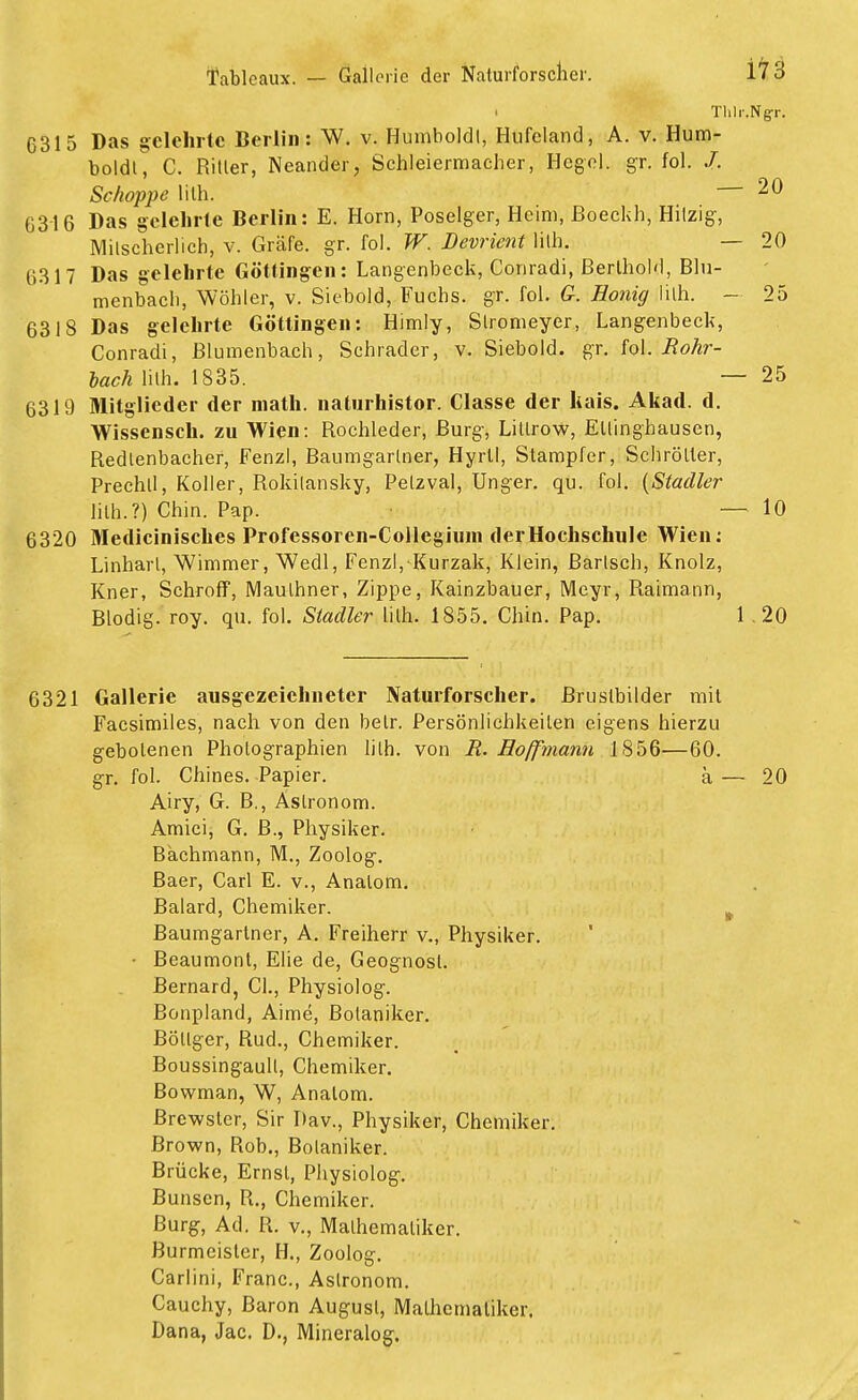 ■ Thlr.Ngr. 6315 Das gelehrte Berlin: W. v. Humboldl, Hufeland, A. v. Hum- boldt, C. Ritler, Neander, Schleiermacher, Hegel, gr. fol. /. Schoppe lith. — 20 6316 Das gelehrte Berlin: E. Horn, Poselger, Heim, Boeckh, Hilzig, Milscherlich, v. Gräfe, gr. fol. W. Devrient lith. — 20 6317 Das gelehrte Göttingen: Langenbeck, Conradi, BerlhoW, Blu- menbach, Wöhler, v. Siebold, Fuchs, gr. fol. G. Honig lith. - 25 6318 Das gelehrte Göttingen: Himly, Slromeyer, Langenbeck, Conradi, Blumenbach, Schräder, v. Siebold. gr. fol. Rohr- lach lith. 1835. — 25 6319 Mitglieder der math. naturhistor. Classe der liais. Akad. d. Wissensch, zu Wien: Rochleder, Burg, Litlrow, Ellinghausen, Redlenbaeher, Fenzl, Baumgartner, Hyrll, Stampfer, Schrölter, Prechtl, Koller, Rokitansky, Pelzval, Unger. qu. fol. (Stadler lith.?) Chin. Pap. — 10 6320 Medicinisches Professoren-Collegiuin der Hochschule Wien: Linharl, Wimmer, Wedl, Fenzl,-Kurzak, Klein, fiarlsch, Knolz, Kner, Schroff, Mauthner, Zippe, Kainzbauer, Meyr, Raimann, Blodig. roy. qu. fol. Stadler lith. 1855. Chin. Pap. 1 .20 6321 Gallerie ausgezeichneter Naturforscher. Brustbilder mit Facsimiles, nach von den betr. Persönlichkeilen eigens hierzu gebotenen Photographien lith. von R. Ho/fmann 1856—60. gr. fol. Chines. Papier. a — 20 Airy, G. B., Astronom. Amici, G. B., Physiker. Bachmann, M., Zoolog. Baer, Carl E. v., Analom. Baiard, Chemiker. Baumgartner, A. Freiherr v., Physiker. • Beaumont, Ehe de, Geognosl. Bernard, Cl., Physiolog. Bonpland, Aime, Botaniker. Böllger, Rud., Chemiker. Boussingaull, Chemiker. Bowman, W, Analom. Brewsler, Sir Dav., Physiker, Chemiker. Brown, Rob., Botaniker. Brücke, Ernst, Physiolog. Bunsen, R., Chemiker. Burg, Ad. R. v., Mathematiker. Burmeister, H., Zoolog. Carlini, Franc, Astronom. Cauchy, Baron August, Malhemaliker. Dana, Jac. D., Mineralog.