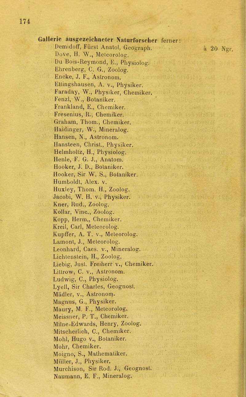 Gallerie ausgezeichneter Naturforscher ferner: Demidoff, Fürst Anatol, Geograph. a 20 Ngr. Dove, H. W., Meleorolog. Du Bois-Reymond, E., Physiolog. Ehrenberg-, C. G., Zoolog. Encke, J. F., Astronom. Ellingshausen, A. v., Physiker. Faraday, W., Physiker, Chemiker. Fenzl, W., Botaniker. Frankland, E., Chemiker. Fresenius, R., Chemiker. Graham, Thom., Chemiker. Haidinger, W., Mineralog. Hansen, N., Astronom. Hansleen, Christ., Physiker. Helmholtz, H., Physiolog. Henle, F. G. J., Anatom. Hooker, J. D., Botaniker. Hooker, Sir W. S., Botaniker. Humboldt, Alex. v. Huxley, Thom. H., Zoolog. Jacobi, W. H. v., Physiker. Kner, Rud., Zoolog. Kollar, Vinc., Zoolog. Kopp, Herrn., Chemiker. Kreil, Carl, Meleorolog. Kupffer, A. T. v., Meteorolog. Lamont, J., Meleorolog. Leonhard, Caes. v., Mineralog. Lichlenslein, H., Zoolog. Liebig, Just. Freiherr v., Chemiker. Lillrow, C. v., Astronom. Ludwig, C, Physiolog. Lyell, Sir Charles, Geognosl. Mädler, v., Astronom. Magnus, G., Physiker. Maury, M. F., Meleorolog, Meissner, P. T., Chemiker. Milne-Edwards, Henry, Zoolog. Mitseherlich, C, Chemiker. Mohl, Hugo v., Botaniker. Mohr, Chemiker. Moigno, S., Mathematiker. Müller, J., Physiker. Murchison, Sir Rod. J., Geognost. Naumann, E. F., Mineralog.