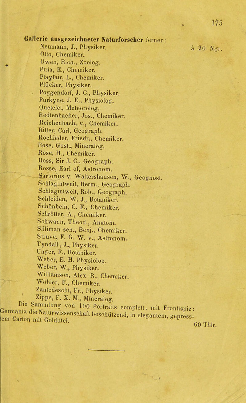 Gallerie ausgezeichneter Naturforscher ferner: Neumann, J., Physiker. ä 20 Ngr. Olto, Chemiker. Owen, Rieh., Zoolog-, Piria, E., Chemiker. Playfair, L., Chemiker. Plücker, Physiker. . Poggendorf, J. C, Physiker. Purkyne, J. E., Physiolog. Quelelet, Meteorolog. Redlenbacher, Jos., Chemiker. Reichenbach, v., Chemiker. Riüer, Carl, Geograph. Rochleder, Friedr., Chemiker. Rose, Gust., Mineralog. Rose, H., Chemiker. Ross, Sir J. C, Geograph. Rosse, Earl of, Astronom. Sartorius v. Waltershausen, W., Geognosl. Schlagintweit, Herrn., Geograph. Schlaginlweit, Rob.. Geograph. Schleiden, W. J., Botaniker. Schönbein, C. F., Chemiker. Schrötter, A., Chemiker. Schwann, Theod., Anatom. Silliman sen., Benj., Chemiker. Slruve, F. G. W. v., Astronom. Tyndall, J., Physiker. Unger, F., Botaniker. Weber, E. H. Physiolog. Weber, W., Physiker. Williamson, Alex. R., Chemiker. Wähler, F., Chemiker. Zanledeschi, Fr., Physiker. Zippe, F. X. M., Mineralog. rprmani'eHSaMn;IUn? V°n 100 P°rlrails comP'el1' Frontispiz: föz^zsr** beschüizend'in ei~ » 60 Thlr.