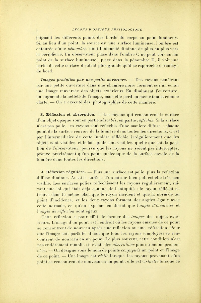 joignant les différents points des bords du corps au point lumineux. Si, au lieu d'un point, la source est une surface lumineuse, l'ombre est entourée d une pénombre, dont l'intensité diminue de plus en plus vers la périphérie. Un observateur placé dans l'ombre C ne peut voir aucun point de la surface lumineuse ; placé dans la pénombre D, il voit une partie de cette surface d'autant plus grande qu'il se rapproche davantage du bord. Images produites par une petite ouverture. — Des rayons pénétrant par une petite ouverture dans une chambre noire forment sur un écran une image renversée des objets extérieurs. En diminuant l'ouverture, on augmente la netteté de l'image, mais elle perd en même temps comme clarté. — On a exécuté des photographies de cette manière. 3. Réflexion et absorption. — Les rayons qui rencontrent la surface d'un objet opaque sont en partie absorbés, en partie réfléchis. Si la surface n'est pas polie, les rayons sont réfléchis d'une manière diffuse : chaque point de la surface renvoie de la lumière dans toutes les directions. C'est par l'intermédiaire de cette lumière réfléchie irrégulièrement que les objets sont visibles, et le fait qu'ils sont visibles, quelle que soit la posi- tion de l'observateur, pourvu que les rayons ne soient pas interceptés, prouve précisément qu'un point quelconque de la surface envoie de la lumière dans toutes les directions. 4. Réflexion régulière. — Plus une surface est polie, plus la réflexion diffuse diminue. Aussi la surface d'un miroir bien poli est-elle très peu visible. Les surfaces polies réfléchissent les rayons régulièrement, sui- vant une loi qui était déjà connue de l'antiquité : le rayon réfléchi se trouve dans le même plan que le rayon incident et que la normale au point d'incidence, et les deux rayons forment des angles égaux avec cette normale, ce qu'on exprime en disant que Yangle d'incidence et Y angle de réflexion sont égaux. Cette réflexion a pour effet de former des images des objets exté- rieurs. L'image d'un point est l'endroit où les rayons émanés de ce point se rencontrent de nouveau après une réflexion ou une réfraction. Pour que l'image soit parfaite, il faut que tous les rayons (employés) se ren- contrent de nouveau en un point. Le plus souvent, cette condition n'est pas entièrement remplie : il existe des aberrations plus ou moins pronon- cées. — On désigne sous le nom de points conjugués un point et l'image de ce point. — Une image est réelle lorsque les rayons provenant d'un point se rencontrent de nouveau en un point ; elle est virtuelle lorsque ce