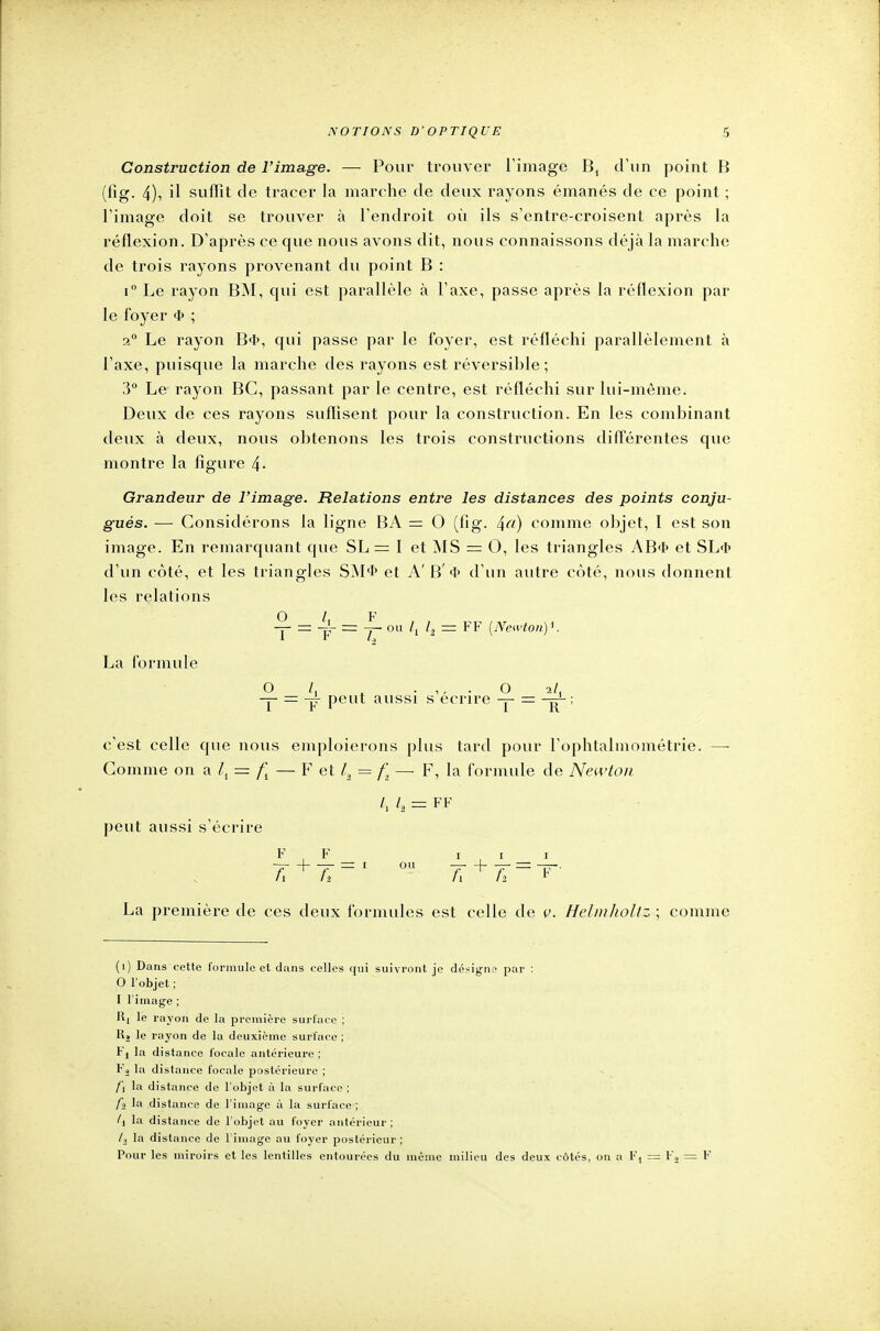 Construction de l'image. — Pour trouver l'image B4 d'un point B (fig. 4), il suffît de tracer la marche de deux rayons émanés de ce point ; l'image doit se trouver à l'endroit où ils s'entre-croisent après la réflexion. D'après ce que nous avons dit, nous connaissons déjà la marche de trois rayons provenant du point B : i° Le rayon BM, qui est parallèle à l'axe, passe après la réflexion par le foyer 4> ; 2° Le rayon B<ï>, qui passe par le foyer, est réfléchi parallèlement à l'axe, puisque la marche des rayons est réversible ; 3° Le rayon BC, passant par le centre, est réfléchi sur lui-même. Deux de ces rayons suffisent pour la construction. En les combinant deux à deux, nous obtenons les trois constructions différentes que montre la figure 4- Grandeur de l'image. Relations entre les distances des points conju- gués. — Considérons la ligne BA — O (fig. 4«) comme objet, I est son image. En remarquant que SL = I et MS = O, les triangles AB<I> et SL<I> d'un côté, et les triangles SM<t> et A' B' 4» d'un autre côté, nous donnent les relations La formule 0 / F -y- = = -y ou /, l2 = FF [Newton)*. 1 '2 0 1, .,,.0 2/, — = -pr peut aussi s écrire -y- = ; c'est celle que nous emploierons plus tard pour l'ophtalmométrie. — Gomme on a lt = — F et lt = — F, la formule de Newton peut aussi s'écrire /, 1, = FF F F i /T + 7T=I ou 7T + 7r = - La première de ces deux formules est celle de v. Helmholtz ; comme (i) Dans cette formule et dans celles qui suivront je désigne par : 0 l'objet ; 1 l'image ; Ki le rayon de la première surface ; llî le rayon de la deuxième surface ; tj la distance focale antérieure; Fj la distance focale postérieure ; f\ la distance de l'objet à la surface ; fi la distance de l'image à la surface ; /i la distance de l'objet au foyer antérieur ; 1-2 la distance de l'image au foyer postérieur; Pour les miroirs et les lentilles entourées du même milieu des deux côtés, on a F, = l-'â = F