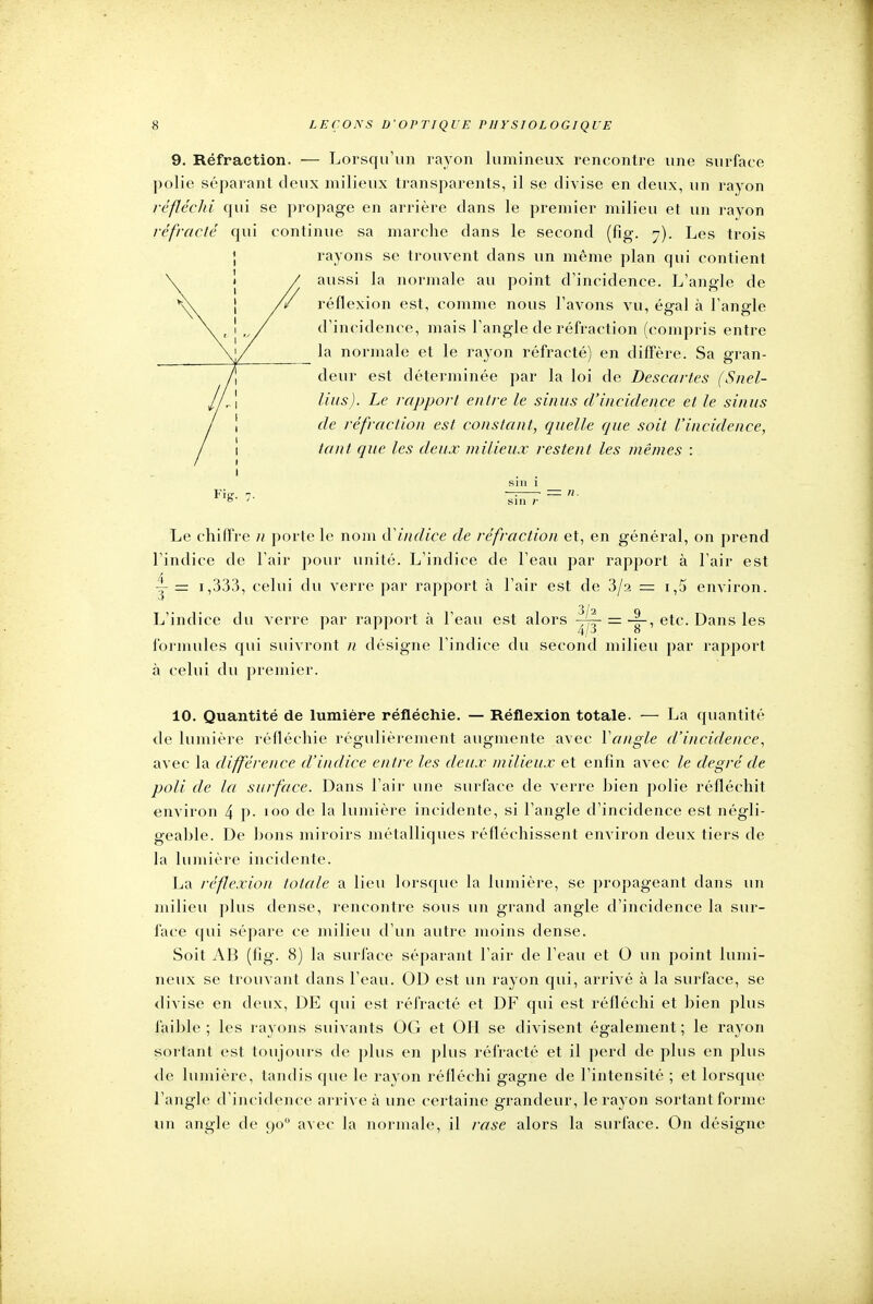 9. Réfraction. — Lorsqu'un rayon lumineux rencontre une surface polie séparant deux milieux transparents, il se divise en deux, un rayon réfléchi qui se propage en arrière dans le premier milieu et un rayon réfracté qui continue sa marche dans le second (fig. 7). Les trois rayons se trouvent clans un même plan qui contient aussi la normale au point d'incidence. L'angle de réflexion est, comme nous l'avons vu, égal à l'angle d'incidence, mais l'angle de réfraction (compris entre la normale et le rayon réfracté) en diffère. Sa gran- deur est déterminée par la loi de Descartes (Snel- lius). Le rapport entre le sinus d'incidence et le sinus de réfraction est constant, quelle que soit l'incidence, tant que les deux milieux restent les mêmes : i . . siii i Le chiffre n porte le nom d'indice de réfraction et, en général, on prend l'indice de l'air pour unité. L'indice de l'eau par rapport à l'air est v = i,333, celui du verre par rapport à l'air est de 3/a = i,5 environ. 3/2 L'indice du verre par rapport à l'eau est alors ~- = -|-, etc. Dans les formules qui suivront n désigne l'indice du second milieu par rapport à celui du premier. 10. Quantité de lumière réfléchie. — Réflexion totale. — La quantité de lumière réfléchie régulièrement augmente avec Yangle d'incidence, avec la différence d'indice entre les deux milieux et enfin avec le degré de poli de la surface. Dans l'air une surface de verre hien polie réfléchit environ 4 P- 100 de la lumière incidente, si l'angle d'incidence est négli- geable. De bons miroirs métalliques réfléchissent environ deux tiers de la lumière incidente. La réflexion totale a lieu lorsque la lumière, se propageant dans un milieu plus dense, rencontre sous un grand angle d'incidence la sur- face qui sépare ce milieu d'un autre moins dense. Soit AB (fig. 8) la surface séparant l'air de l'eau et O un point lumi- neux se trouvant dans l'eau. OD est un rayon qui, arrivé à la surface, se divise en deux, DE qui est réfracté et DF qui est réfléchi et bien plus faible ; les rayons suivants OG et OH se divisent également ; le rayon sortant est toujours de plus en plus réfracté et il perd de plus en plus de lumière, tandis que le rayon réfléchi gagne de l'intensité ; et lorsque l'angle d'incidence arrive à une certaine grandeur, le rayon sortant forme un angle de 900 avec la normale, il rase alors la surface. On désigne