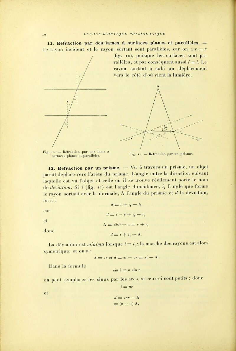 11. Réfraction par des lames à surfaces planes et parallèles. — Le rayon incident et le rayon sortant sont parallèles, car on a /• = r l (fig. 10), puisque les surlaces sont pa- / rallèles, et par conséquent aussi i = i. Le / rayon sortant a subi un déplacement ! , / vers le côté d'où vient la lumière. Fia:, io. — Réfraction par une lame à i ,. , , ,, ,„ fig. ii. — Réfraction par un prisme. ciii>f£if.A<s i> ; -* pl. lia ra Mêles. o A 1 surfaces planes et parallèles 12. Réfraction par un prisme. — Vu à travers un prisme, un objet parait déplacé vers l'arête du prisme. L'angle entre la direction suivant laquelle est vu l'objet et celle où il se trouve réellement porte le nom de déviation.. Si i (fig. n) est l'angle d'incidence, i\ l'angle que forme le rayon sortant avec la normale, A l'angle du prisme et d la déviation, on a : d — i + i, — A car d — i — + '] — ''i et A = 18o° — x = r + i\ donc d = i + 'i — A. La déviation est minima lorsque i= i, ; la marche des rayons est alors symétrique, et on a : A — ir et d — ii — 2r - -il — A. Dans la formule sin i — n sin r on peut remplacer les sinus par les arcs, si ceux-ci sont petits ; donc i - nr et d - inr —- A = In — 0 A.