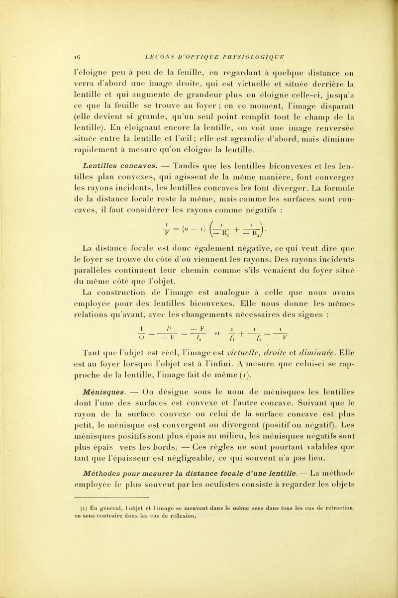 l'éloigné peu à peu de la feuille, en regardant à quelque distance on verra d'abord une image droite, qui est virtuelle et située derrière la lentille et qui augmente de grandeur plus on éloigne celle-ci, jusqu'à ce que la feuille se trouve au foyer ; en ce moment, l'image disparaît (elle devient si grande, qu'un seul point remplit tout le champ de la lentille). En éloignant encore la lentille, on voit une image renversée située entre la lentille et l'œil ; elle est agrandie d'abord, mais diminue rapidement à mesure qu'on éloigne la lentille. Lentilles concaves. — Tandis que les lentilles biconvexes et les len- tilles plan convexes, qui agissent de la même manière, font converger les rayons incidents, les lentilles concaves les font diverger. La formule de la distance focale reste la même, mais comme les surfaces sont con- caves, il faut considérer les rayons comme négatifs : La distance focale est donc également négative, ce qui veut dire que le foyer se trouve du côté d'où viennent les rayons. Des rayons incidents parallèles continuent leur chemin comme s'ils venaient du foyer situé du même côté que l'objet. La construction de l'image est analogue à celle que nous avons employée pour des lentilles biconvexes. Elle nous donne les mêmes relations qu'avant, avec les changements nécessaires des signes : I /' — F i i i Tant que l'objet est réel, l'image est virtuelle, droite et diminuée. Elle est au foyer lorsque l'objet est à l'infini. A mesure que celui-ci se rap- proche de la lentille, l'image fait de même (i). Ménisques. — On désigne sous le nom de ménisques les lentilles dont l'une des surfaces est convexe et l'autre concave. Suivant que le rayon de la surface convexe ou celui de la surface concave est plus petit, le ménisque est convergent ou divergent (positif ou négatif). Les ménisques positifs sont plus épais au milieu, les ménisques négatifs sont plus épais vers les bords. — Ces règles ne sont pourtant valables que tant que l'épaisseur est négligeable, ce qui souvent n'a pas lieu. Méthodes pour mesurer la distance focale d'une lentille. — La méthode employée le plus souvent parles oculistes consiste à regarder les objets (i) En général, l'objet et l'image se meuvent dans le même sens dans tous les cas de réfraction, en sens contraire dans les cas de réflexion.