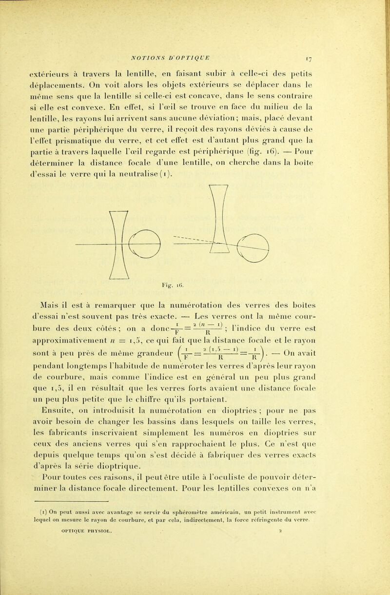 extérieurs à travers la lentille, en faisant subir à celle-ci des petits déplacements. On voit alors les objets extérieurs se déplacer dans le même sens que la lentille si celle-ci est concave, dans le sens contraire si elle est convexe. En effet, si l'œil se trouve en face du milieu de la lentille, les rayons lui arrivent sans aucune déviation; mais, placé devant une partie périphérique du verre, il reçoit des rayons déviés à cause de l'effet prismatique du verre, et cet effet est d'autant plus grand que la partie à travers laquelle l'œil regarde est périphérique (fig. 16). — Pour déterminer la distance focale d'une lentille, on cherche dans la boite d'essai le verre qui la neutralise ( i). Fig. 16. Mais il est à remarquer que la numérotation des verres des boites d'essai n'est souvent pas très exacte. — Les verres ont la même cour- bure des deux côtés; on a donc-4-=3 „—-: l'indice du verre est ' F R ' approximativement n = i,5, ce qui fait que la distance focale et le rayon sont à peu près de même grandeur — —~=_rT~)' — ^n ava^ pendant longtemps l'habitude de numéroter les verres d'après leur rayon de courbure, mais comme l'indice est en général un peu plus grand que i,5, il en résultait que les verres forts avaient une distance focale un peu plus petite que le chiffre qu'ils portaient. Ensuite, on introduisit la numérotation en dioptries ; pour ne pas avoir besoin de changer les bassins dans lesquels on taille les verres, les fabricants inscrivaient simplement les numéros en dioptries sur ceux des anciens verres qui s'en rapprochaient le plus. Ce n'est que depuis quelque temps qu'on s'est décidé à fabriquer des verres exacts d'après la série dioptrique. Pour toutes ces raisons, il peut être utile à l'oculiste de pouvoir déter- miner la distance focale directement. Pour les lentilles convexes on n'a (i) On peut aussi avec avantage se servir du sphéromètre américain, un petit instrument avec lequel on mesure le rayon de courbure, et par cela, indirectement, la force réfringente du verre. OPTIQUE PHYSIOL.