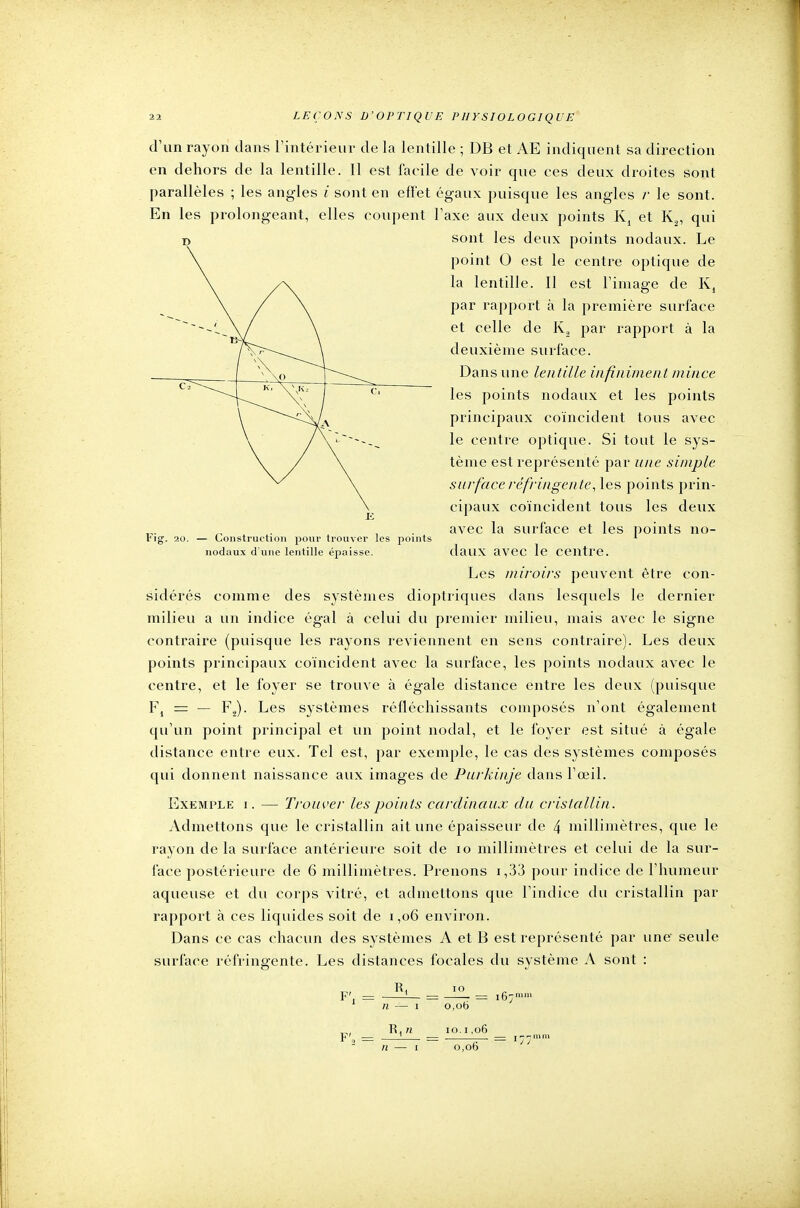 d'un rayon dans l'intérieur de la lentille ; DB et AE indiquent sa direction en dehors de la lentille. Il est facile de voir que ces deux droites sont parallèles ; les angles /' sont en effet égaux puisque les angles /• le sont. En les prolongeant, elles coupent l'axe aux deux points K4 et K2, qui sont les deux points nodaux. Le point 0 est le centre optique de la lentille. Il est l'image de K, par rapport à la première surface et celle de K, par rapport à la deuxième surface. Dans une lentille infiniment mince les points nodaux et les points principaux coïncident tous avec le centre optique. Si tout le sys- tème est représenté par une simple surface réfringente, les points prin- cipaux coïncident tous les deux avec la surface et les points no- daux avec le centre. Les miroirs peuvent être con- sidérés comme des systèmes dioptriques dans lesquels le dernier milieu a un indice égal à celui du premier milieu, mais avec le signe contraire (puisque les rayons reviennent en sens contraire). Les deux points principaux coïncident avec la surface, les points nodaux avec le centre, et le foyer se trouve à égale distance entre les deux (puisque F4 = — F2). Les systèmes réfléchissants composés n'ont également qu'un point principal et un point nodal, et le foyer est situé à égale distance entre eux. Tel est, par exemple, le cas des systèmes composés qui donnent naissance aux images de Purkinje dans l'œil. Exemple i. — Trouver les points cardinaux du cristallin. Admettons que le cristallin ait une épaisseur de 4 millimètres, que le rayon de la surface antérieure soit de 10 millimètres et celui de la sur- face postérieure de 6 millimètres. Prenons i ,33 pour indice de l'humeur aqueuse et du corps vitré, et admettons que l'indice du cristallin par rapport à ces liquides soit de i ,06 environ. Dans ce cas chacun des systèmes A et B est représenté par une seule surface réfringente. Les distances focales du système A sont : Fig. 20. — Construction pour trouver les points nodaux d une lentille épaisse. Ri IO F', N n 0,06 io. i ,06 0,06 = i67mm