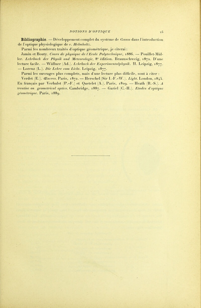 Bibliographie. —• Développement complet du système de Gauss dans l'introduction de l'optique physiologique de v. Helinholtz. Parmi les nombreux traités d'optique géométrique, je citerai : Jamin et Bouty. Cours de physique de l'Ecole Polytechnique, 1886. — Pouillet-Miïl- ler. Lehrbuch der Physik und Météorologie, 8e édition. Braunschweig, 1872. D'une lecture facile. —Wùllner (Ad.). Lehrbuch der Expcrinicntalphysik. II. Leipzig, 1877. — Lorenz (L.). Die Lehre vom Licht. Leipzig, 1877. Parmi les ouvrages plus complets, mais d'une lecture plus difficile, sont à citer : Verdet (E.). Œuvres. Paris, 1872.— Herschel (Sir I.-F.-W.). Light. London, 1845. En français par Verhulst (P.-F.) et Quetelet (A.). Paris, 1829. — Heath (R.-S.). A treatise on geometrical optics. Cambridge, 1887. — Gariel (G.-H.). Etudes d'optique géométrique. Paris, 1889.