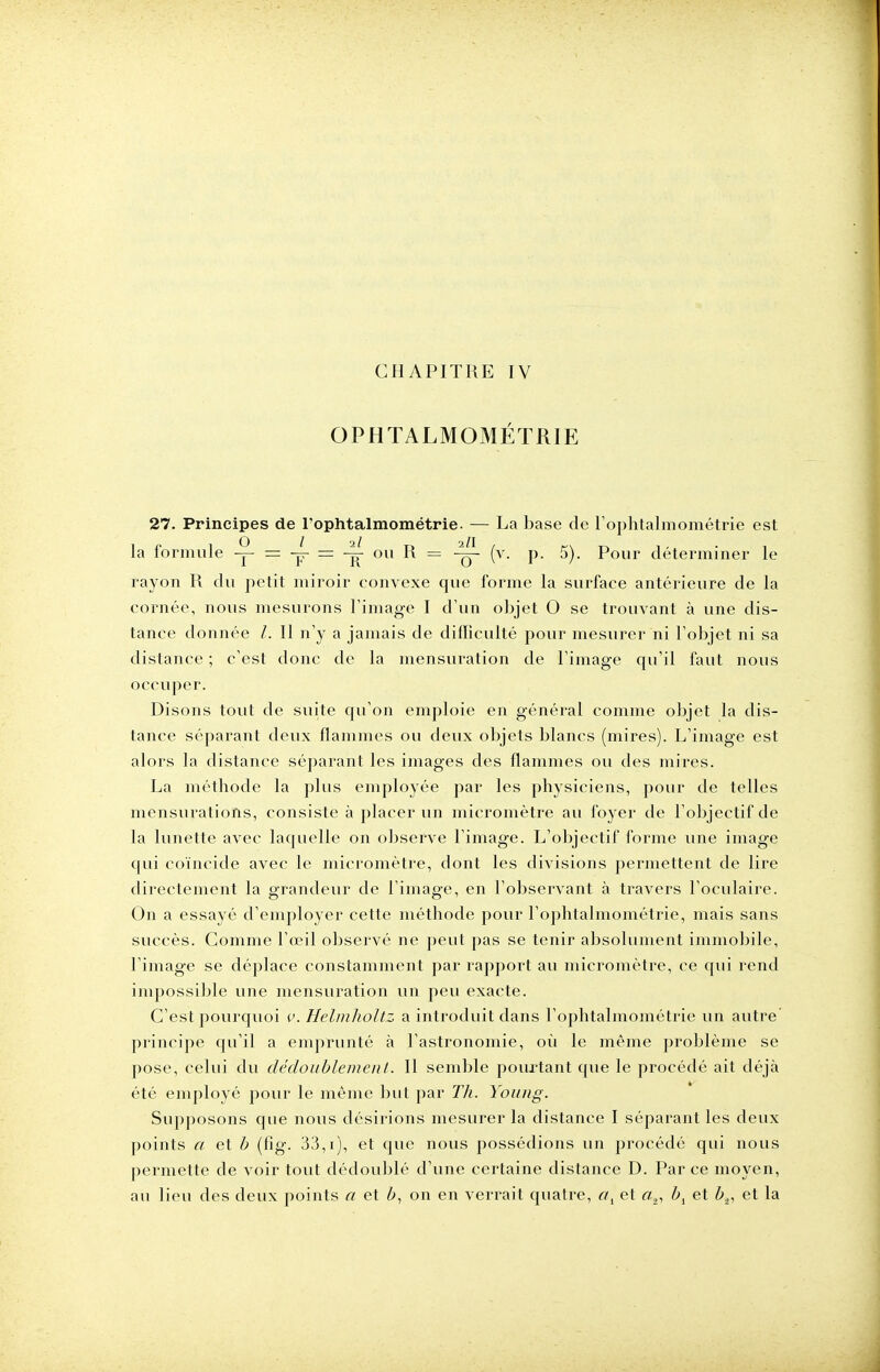 CHAPITRE IV OPHTALMOMÉTRIE 27. Principes de l'ophtalmométrie. — La base de l'ophtalmométrie est la formule y - 7 = j 011 ^ = 4j- (v- P- 5). Pour déterminer le rayon R du petit miroir convexe que forme la surface antérieure de la cornée, nous mesurons l'imagé I d'un objet 0 se trouvant à une dis- tance donnée l. Il n'y a jamais de difficulté pour mesurer ni l'objet ni sa distance ; c'est donc de la mensuration de l'image qu'il faut nous occuper. Disons tout de suite qu'on emploie en général comme objet la dis- tance séparant deux flammes ou deux objets blancs (mires). L'image est alors la distance séparant les images des flammes ou des mires. La méthode la plus employée par les physiciens, pour de telles mensurations, consiste à placer un micromètre au foyer de l'objectif de la lunette avec laquelle on observe l'image. L'objectif forme une image qui coïncide avec le micromètre, dont les divisions permettent de lire directement la grandeur de l'image, en l'observant à travers l'oculaire. On a essayé d'employer cette méthode pour l'ophtalmométrie, mais sans succès. Comme l'œil observé ne peut pas se tenir absolument immobile, l'image se déplace constamment par rapport au micromètre, ce qui rend impossible une mensuration un peu exacte. C'est pourquoi v. Helmholtz a introduit dans l'ophtalmométrie un autre principe qu'il a emprunté à l'astronomie, où le même problème se pose, celui du dédoublement. Il semble pourtant que le procédé ait déjà été employé pour le même but par Th. Young. Supposons que nous désirions mesurer la distance I séparant les deux points a et b (fig. 33,1), et que nous possédions un procédé qui nous permette de voir tout dédoublé d'une certaine distance D. Par ce moyen, au lieu des deux points a et b, on en verrait quatre, a1 et «2, bl et bv et la