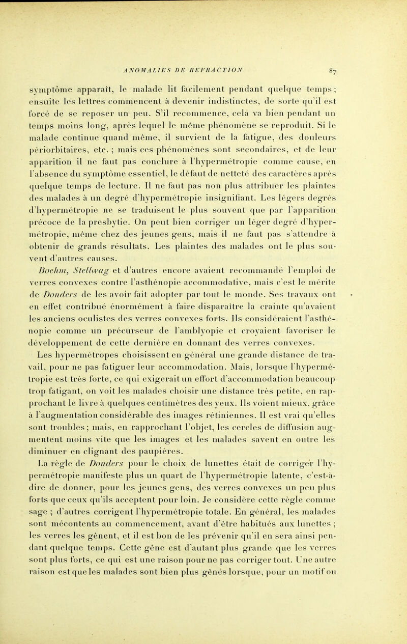 symptôme apparaît, le malade lit facilement pendant quelque temps ; ensuite les lettres commencent à devenir indistinctes, de sorte qu'il est forcé de se reposer un peu. S'il recommence, cela va bien pendant un temps moins long, après lequel le même phénomène se reproduit. Si le malade continue quand même, il survient de la fatigue, des douleurs périorbitaires, etc. ; mais ces phénomènes sont secondaires, et de leur apparition il ne faut pas conclure à l'hypermétropie comme cause, en l'absence du symptôme essentiel, le défaut de netteté des caractères après quelque temps de lecture. Il ne faut pas non plus attribuer les plaintes des malades à un degré d'hypermétropie insignifiant. Les légers degrés d'hypermétropie ne se traduisent le plus souvent que par l'apparition précoce de la presbytie. On peut bien corriger un léger degré d'hyper- métropie, même chez des jeunes gens, mais il ne faut pas s'attendre à obtenir de grands résultats. Les plaintes des malades ont le plus sou- vent d'autres causes. Boelun, Stellwag et d'autres encore avaient recommandé l'emploi de verres convexes contre l'asthénopie aceonmiodative, mais c'est le mérite de Doiiders de les avoir fait adopter par tout le monde. Ses travaux ont en effet contribué énormément à faire disparaître la crainte qu'avaient les anciens oculistes des verres convexes forts. Ils considéraient l'asthé- nopie comme un précurseur de l'amblyopie et croyaient favoriser le développement de cette dernière en donnant des verres convexes. Les hypermétropes choisissent en général une grande distance de tra- vail, pour ne pas fatiguer leur accommodation. Mais, lorsque l'hypermé- tropie est très forte, ce qui exigerait un effort d'accommodation beaucoup trop fatigant, on voit les malades choisir une distance très petite, en rap- prochant le livre à quelques centimètres des yeux. Ils voient mieux, grâce à l'augmentation considérable des images rétiniennes. Il est vrai qu'elles sont troubles; mais, en rapprochant l'objet, les cercles de diffusion aug- mentent moins vite que les images et les malades savent en outre les diminuer en clignant des paupières. La règle de Donders pour le choix de lunettes était de corriger l'hy- permétropie manifeste plus un quart de l'hypermétropie latente, c'est-à- dire de donner, pour les jeunes gens, des verres convexes un peu plus forts que ceux qu'ils acceptent pour loin. Je considère cette règle comme sage ; d'autres corrigent l'hypermétropie totale. En général, les malades sont mécontents au commencement, avant d'être habitués aux lunettes ; les verres les gênent, et il est bon de les prévenir qu'il en sera ainsi pen- dant quelque temps. Cette gène est d'autant plus grande que les verres sont plus forts, ce qui est une raison pour ne pas corriger tout. Une autre raison est que les malades sont bien plus gênés lorsque, pour un motif ou