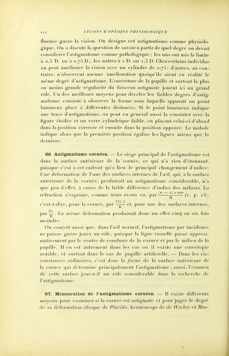 fluenee guère la vision. On désigne cet astigmatisme comme physiolo- gique. On a discuté la question de savoir à partir de quel degré on devait considérer l'astigmatisme comme pathologique ; les uns ont mis la limite à o,5 D. ou à 0,75 D., les autres à 1 D. ou ï,5 D. Chez certains individus on peut améliorer la vision avec un cylindre de 0,75; d'autres, au con- traire, n'observent aucune amélioration quoiqu'ils aient en réalité le même degré d'astigmatisme. L'ouverture de la pupille et surtout la plus ou moins grande régularité du faisceau astigmate jouent ici un grand rôle. Un des meilleurs moyens pour déceler les faibles degrés d'astig- matisme consiste à observer la forme sous laquelle apparaît un point lumineux placé à différentes distances. Si le point lumineux indique une trace d'astigmatisme, on peut en général aussi la constater avec la figure étoilée et un verre cylindrique faible, en plaçant celui-ci d'abord dans la position correcte et ensuite dans la position opposée. Le malade indique alors que la première position égalise les lignes mieux que la dernière. 66. Astigmatisme cornéen. — Le siège principal de l'astigmatisme est dans la surface antérieure de la cornée, ce qui n'a rien d'étonnant, puisque c'est à cet endroit qu'a lieu le principal changement d'indice. Une déformation de l'une des surfaces internes de l'œil, qui, à la surface antérieure de la cornée, produirait un astigmatisme considérable, n'a que peu d'effet, à cause de la faible différence d'indice des milieux. La , n ,■ , (n — 1) 1000 , ox rétraction s exprime, comme nous avons vu, par- ^ (v. p. ij), 33t 5 c'est-à-dire, pour la cornée, par ^' ■ et, pour une des surfaces internes, par . La même déformation produirait donc un effet cinq ou six fois moindre. On conçoit aussi que, dans l'œil normal, l'astigmatisme par incidence ne puisse guère jouer un rôle, puisque la ligne visuelle passe approxi- mativement par le centre de courbure de la cornée et par le milieu de la pupille. Il en est autrement dans les cas où il existe une corectopie notable, et surtout dans le cas de pupille artificielle. — Dans les cir- constances ordinaires, c'est donc la forme de la surface antérieure de la cornée qui détermine principalement l'astigmatisme ; aussi, l'examen de cette surface joue-t-il un rôle considérable dans la recherche de l'astigmatisme. 67. Mensuration de l'astigmatisme cornéen. — Il existe différents moyens pour examiner si la cornée est astigmate et pour juger le degré de sa déformation (disque de Placido, kératoscope de deWecker et illa s -