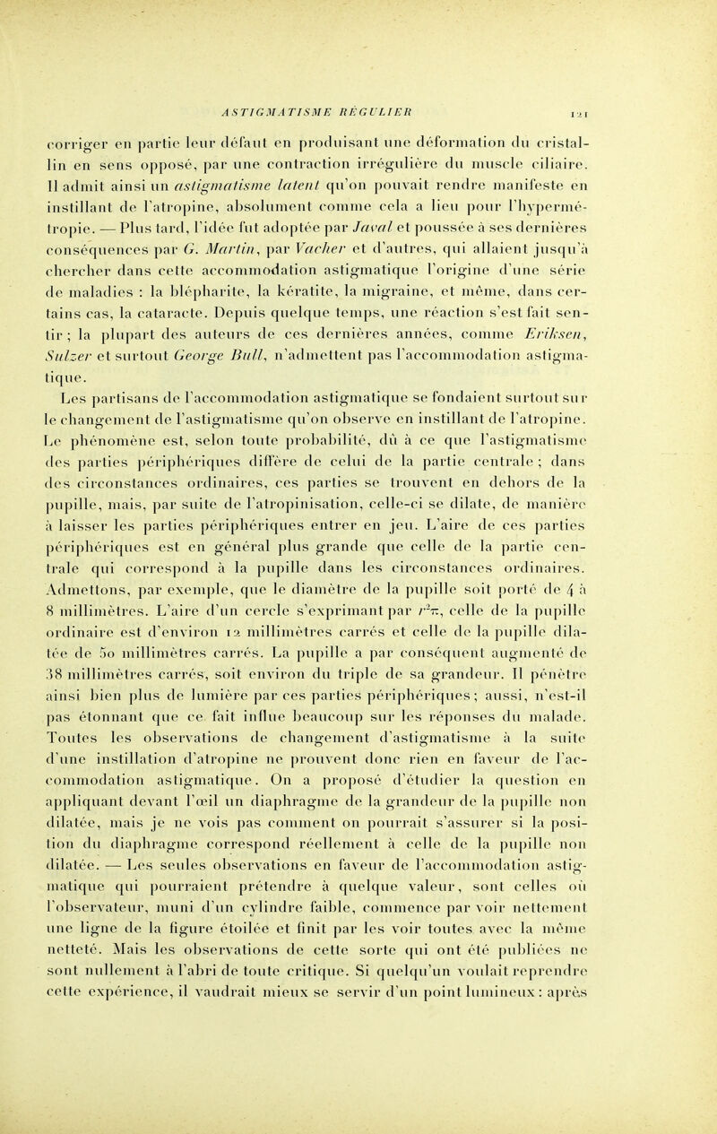 corriger en partie leur défaut en produisant une déformation du cristal- lin en sens opposé, par une contraction irrégulière du muscle ciliaire. Il admit ainsi un astigmatisme latent qu'on pouvait rendre manifeste en instillant de l'atropine, absolument comme cela a lieu pour l'hypermé- tropie. — Plus tard, l'idée fut adoptée par Javal et poussée à ses dernières conséquences par G. Martin, par Vacher et d'autres, qui allaient jusqu'à chercher dans cette accommodation astigmatique l'origine d'une série de maladies : la blépharite, la kératite, la migraine, et même, dans cer- tains cas, la cataracte. Depuis quelque temps, une réaction s'est fait sen- tir ; la plupart des auteurs de ces dernières années, comme Eriksen, Sulzer et surtout George Bull, n'admettent pas l'accommodation astigma- tique. Les partisans de l'accommodation astigmatique se fondaient surtout sur le changement de l'astigmatisme qu'on observe en instillant de l'atropine. Le phénomène est, selon toute probabilité, dû à ce que l'astigmatisme des parties périphériques diffère de celui de la partie centrale ; dans des circonstances ordinaires, ces parties se trouvent en dehors de la pupille, mais, par suite de Fatropinisation, celle-ci se dilate, de manière à laisser les parties périphériques entrer en jeu. L'aire de ces parties périphériques est en général plus grande que celle de la partie cen- trale qui correspond à la pupille dans les circonstances ordinaires. Admettons, par exemple, que le diamètre de la pupille soit porté de 4 à 8 millimètres. L'aire d'un cercle s'exprimant par r27t, celle de la pupille ordinaire est d'environ 12 millimètres carrés et celle de la pupille dila- tée de 5o millimètres carrés. La pupille a par conséquent augmenté de 38 millimètres carrés, soit environ du triple de sa grandeur. Il pénètre ainsi bien plus de lumière par ces parties périphériques; aussi, n'est-il pas étonnant que ce fait influe beaucoup sur les réponses du malade. Toutes les observations de changement d'astigmatisme à la suite d'une instillation d'atropine ne prouvent donc rien en faveur de l'ac- commodation astigmatique. On a proposé d'étudier la question en appliquant devant l'œil un diaphragme de la grandeur de la pupille non dilatée, mais je ne vois pas comment on pourrait s'assurer si la posi- tion du diaphragme correspond réellement à celle de la pupille non dilatée. — Les seules observations en faveur de l'accommodation astig- matique qui pourraient prétendre à quelque valeur, sont celles où l'observateur, muni d'un cylindre faible, commence par voir nettement une ligne de la figure étoilée et finit par les voir toutes avec la même netteté. Mais les observations de cette sorte qui ont été publiées ne sont nullement à l'abri de toute critique. Si quelqu'un voulait reprendre cette expérience, il vaudrait mieux se servir d'un point lumineux : après