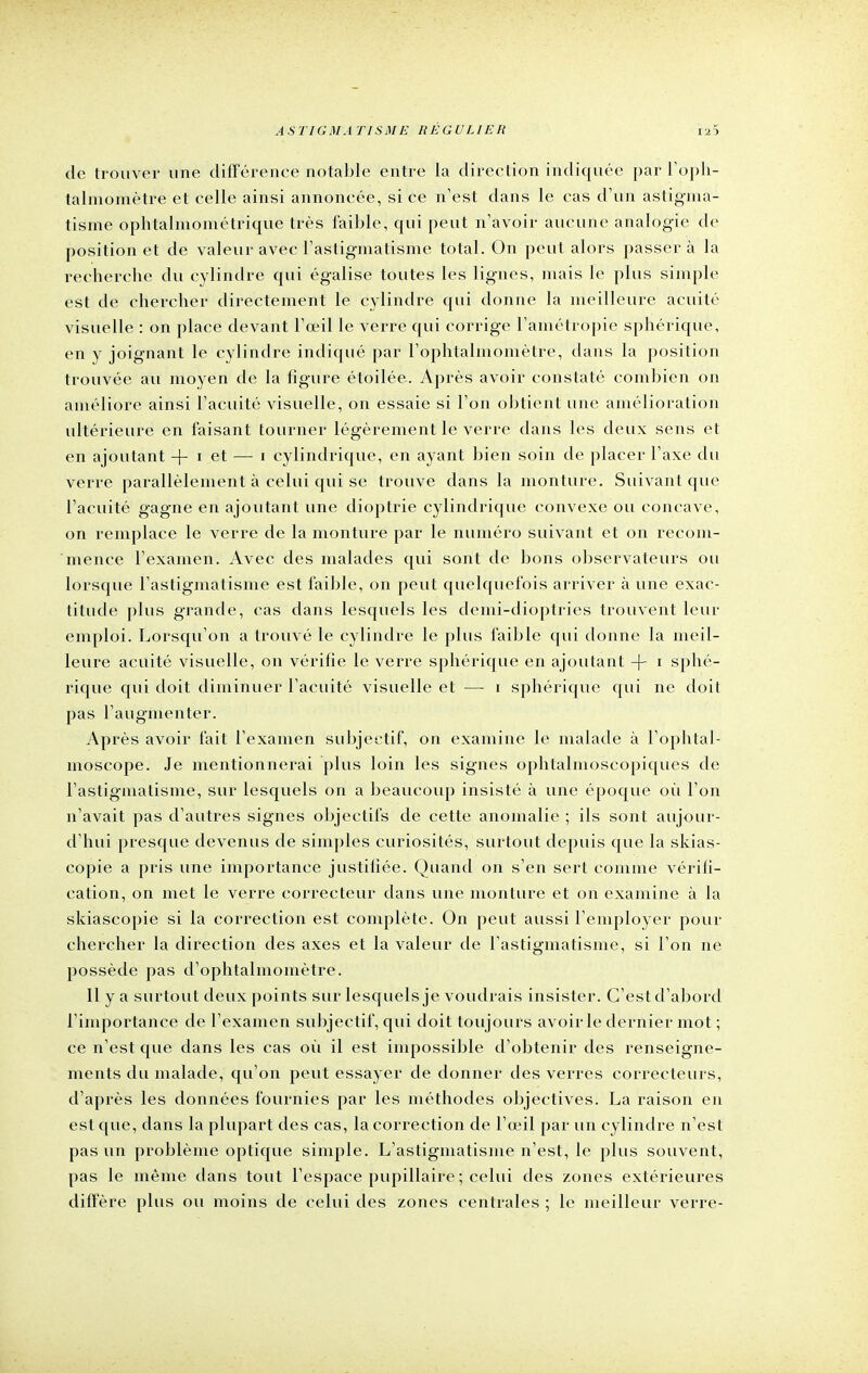 de trouver une différence notable entre la direction indiquée par l'oph- talmomètre et celle ainsi annoncée, si ce n'est dans le cas d'un astigma- tisme ophtalmométrique très faible, qui peut n'avoir aucune analogie de position et de valeur avec l'astigmatisme total. On peut alors passer à la recherche du cylindre qui égalise toutes les lignes, mais le plus simple est de chercher directement le cylindre qui donne la meilleure acuité visuelle : on place devant l'œil le verre qui corrige l'amétropie sphérique, en y joignant le cylindre indiqué par l'ophtalmomètre, dans la position trouvée au moyen de la figure étoilée. Après avoir constaté combien on améliore ainsi l'acuité visuelle, on essaie si l'on obtient une amélioration ultérieure en faisant tourner légèrement le verre dans les deux sens et en ajoutant -f- i et — i cylindrique, en ayant bien soin de placer l'axe du verre parallèlement à celui qui se trouve dans la monture. Suivant que l'acuité gagne en ajoutant une dioptrie cylindrique convexe ou concave, on remplace le verre de la monture par le numéro suivant et on recom- mence l'examen. Avec des malades qui sont de bons observateurs ou lorsque l'astigmatisme est faible, on peut quelquefois arriver à une exac- titude plus grande, cas dans lesquels les demi-dioptries trouvent leur emploi. Lorsqu'on a trouvé le cylindre le plus faible qui donne la meil- leure acuité visuelle, on vérifie le verre sphérique en ajoutant -f- i sphé- rique qui doit diminuer l'acuité visuelle et — i sphérique qui ne doit pas l'augmenter. Après avoir fait l'examen subjectif, on examine le malade à l'ophtal- moscope. Je mentionnerai plus loin les signes ophtalmoscopiques de l'astigmatisme, sur lesquels on a beaucoup insisté à une époque où l'on n'avait pas d'autres signes objectifs de cette anomalie ; ils sont aujour- d'hui presque devenus de simples curiosités, surtout depuis que la skias- copie a pris une importance justiliée. Quand on s'en sert comme vérifi- cation, on met le verre correcteur dans une monture et on examine à la skiascopie si la correction est complète. On peut aussi l'employer pour chercher la direction des axes et la valeur de l'astigmatisme, si l'on ne possède pas d'ophtalmoinètre. 11 y a surtout deux points sur lesquels je voudrais insister. C'est d'abord l'importance de l'examen subjectif, qui doit toujours avoir le dernier mot ; ce n'est que dans les cas où il est impossible d'obtenir des renseigne- ments du malade, qu'on peut essayer de donner des verres correcteurs, d'après les données fournies par les méthodes objectives. La raison en est que, dans la plupart des cas, la correction de l'œil par un cylindre n'est pas un problème optique simple. L'astigmatisme n'est, le plus souvent, pas le même dans tout l'espace pupillaire ; celui des zones extérieures diffère plus ou moins de celui des zones centrales ; le meilleur verre-