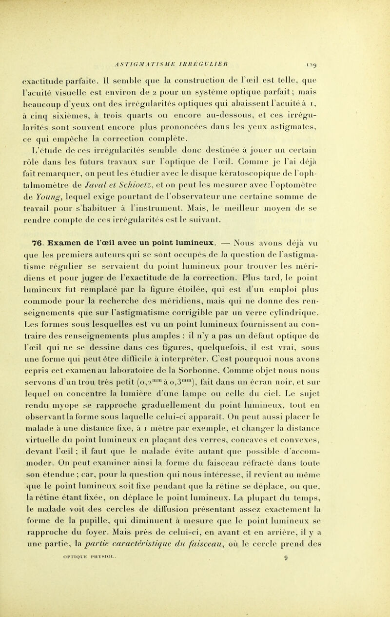 exactitude parfaite. Il semble que la construction de l'œil est telle, que l'acuité visuelle est environ de 2 pour un système optique parfait; mais beaucoup d'yeux ont des irrégularités optiques qui abaissent l'acuité à 1, à cinq sixièmes, à trois quarts ou encore au-dessous, et ces irrégu- larités sont souvent encore plus prononcées dans les yeux astigmates, ce qui empêche la correction complète. L'étude de ces irrégularités semble donc destinée à jouer un certain rôle dans les futurs travaux sur l'optique de l'œil. Comme je l'ai déjà fait remarquer, on peut les étudier avec le disque kératoscopique de l'oph- talmomètre de Javal et Schioetz, et on peut les mesurer avec l'optomètre de Young, lequel exige pourtant de l'observateur une certaine somme de travail pour s'habituer à l'instrument. Mais, le meilleur moyen de se rendre compte de ces irrégularités est le suivant. 76. Examen de l'œil avec un point lumineux. —- Nous avons déjà vu que les premiers auteurs qui se sont occupés de la question de l'astigma- tisme régulier se servaieut du point lumineux pour trouver les méri- diens et pour juger de l'exactitude de la correction. Plus tard, le point lumineux fut remplacé par la figure étoilée, qui est d'un emploi plus commode pour la recherche des méridiens, mais qui ne donne des ren- seignements que sur l'astigmatisme corrigible par un verre cylindrique. Les formes sous lesquelles est vu un point lumineux fournissent au con- traire des renseignements plus amples : il n'y a pas un défaut optique de l'œil qui ne se dessine dans ces figures, quelquefois, il est vrai, sous une forme qui peut être difficile à interpréter. C'est pourquoi nous avons repris cet examen au laboratoire de la Sorbonne. Comme objet nous nous servons d'un trou très petit (o,2mm à o,3mm), fait dans un écran noir, et sur lequel on concentre la lumière d'une lampe ou celle du ciel. Le sujet rendu myope se rapproche graduellement du point lumineux, tout en observant la forme sous laquelle celui-ci apparaît. On peut aussi placer le malade à une distance fixe, à 1 mètre par exemple, et changer la distance virtuelle du point lumineux en plaçant des verres, concaves et convexes, devant l'œil ; il faut que le malade évite autant que possible d'accom- moder. On peut examiner ainsi la forme du faisceau réfracté dans toute son étendue ; car, pour la question qui nous intéresse, il revient au même que le point lumineux soit fixe pendant que la rétine se déplace, ou que, la rétine étant fixée, on déplace le point lumineux. La plupart du temps, le malade voit des cercles de diffusion présentant assez exactement la forme de la pupille, qui diminuent à mesure que le point lumineux se rapproche du foyer. Mais près de celui-ci, en avant et en arrière, il y a une partie, la partie caractéristique du faisceau, où le cercle prend des OPTIQUE PHYSIOL 9