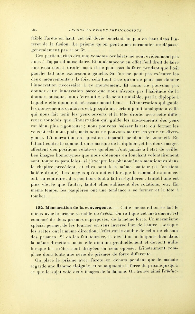 faible l'arête en haut, cet œil dévie pourtant un peu en haut clans l'in- térêt de la fusion. Le prisme qu'on peut ainsi surmonter ne dépasse généralement pas 20 ou 3°. Ces particularités des mouvements oculaires ne sont évidemment pas dues à l'appareil musculaire. Rien n'empêche en effet l'œil droit de faire une excursion à droite, mais il ne peut pas la faire pendant que l'œil gauche fait une excursion à gauche. Si l'on ne peut pas exécuter les deux mouvements à la fois, cela tient à ce qu'on ne peut pas donner l'innervation nécessaire à ce mouvement. Et nous ne pouvons pas donner cette innervation parce que nous n'avons pas l'habitude de la donner, puisque, loin d'être utile, elle serait nuisible, par la diplopie à laquelle elle donnerait nécessairement lieu. — L'innervation qui guide les mouvements oculaires est, jusqu'à un certain point, analogue à celle qui nous fait tenir les yeux ouverts et la tète droite, avec cette diffé- rence toutefois que l'innervation qui guide les mouvements des yeux est bien plus rigoureuse ; nous pouvons baisser la tète ou fermer les yeux si cela nous plaît, mais nous ne pouvons mettre les yeux en diver- gence. L'innervation en question disparait pendant le sommeil. En luttant contre le sommeil, on remarque de la diplopie, et les deux images affectent des positions relatives qu'elles n'ont jamais à l'état de veille. Les images homonymes que nous obtenons en louchant volontairement sont toujours parallèles, si j'excepte les phénomènes mentionnés dans le chapitre précédent, et elles sont à la même hauteur (si l'on lient la tète droite). Les images qu'on obtient lorsque le sommeil s'annonce, ont, au contraire, des positions tout à fait irrégulières : tantôt l'une est plus élevée que l'autre, tantôt elles subissent des rotations, etc. En même temps, les paupières ont une tendance à se fermer et la tête à tomber. 122. Mensuration de la convergence. — Cette mensuration se fait le mieux avec le prisme variable de Crétès. On sait que cet instrument est composé de deux prismes superposés, de la même force. Un mécanisme spécial permet de les tourner en sens inverse l'un de l'autre. Lorsque les arêtes ont la même direction, l'effet est le double de celui de chacun des prismes. Si on les fait tourner, la déviation a toujours lieu dans la même direction, mais elle diminue graduellement et devient nulle lorsque les arêtes sont dirigées en sens opposé. L'instrument rem- place donc toute une série de prisme«s de force différente. On place le prisme avec l'arête en dehors pendant que le malade regarde une flamme éloignée, et on augmente la force du prisme jusqu'à ce que le sujet voie deux images de la flamme. On trouve ainsi Yabduc-