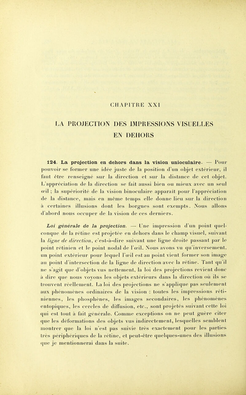 LA PROJECTION DES IMPRESSIONS VISUELLES EN DEHORS 124. La projection en dehors dans la vision unioculaire. — Pour pouvoir se former une idée juste de la position d'un objet extérieur, il faut être renseigné sur la direction et sur la distance de cet objet. L'appréciation de la direction se fait aussi bien ou mieux avec un seul œil ; la supériorité de la vision binoculaire apparaît pour l'appréciation de la distance, mais en môme temps elle donne lieu sur la direction à certaines illusions dont les borgnes sont exempts. Nous allons d'abord nous occuper de la vision de ces derniers. Loi générale de la projection. — Une impression d'un point quel- conque de la rétine est projetée en dehors dans le champ visuel, suivant la ligne de direction, c'est-à-dire suivant une ligne droite passant par le point rétinien et le point nodal de l'œil. Nous avons vu qu'inversement, un point extérieur pour lequel l'œil est au point vient former son image au point d'intersection de la ligne de direction avec la rétine. Tant qu'il ne s'agit que d'objets vus nettement, la loi des projections revient donc à dire que nous voyons les objets extérieurs dans la direction où ils se trouvent réellement. La loi des projections ne s'applique pas seulement aux phénomènes ordinaires de la vision : toutes les impressions réti- niennes, les phosphènes, les images secondaires, les phénomènes entopiques, les cercles de diffusion, etc., sont projetés suivant cette loi qui est tout à fait générale. Gomme exceptions on ne peut guère citer que les déformations des objets vus indirectement, lesquelles semblent montrer que la loi n'est pas suivie très exactement pour les parties très périphériques de la rétine, et peut-être quelques-unes des illusions que je mentionnerai dans la suite.