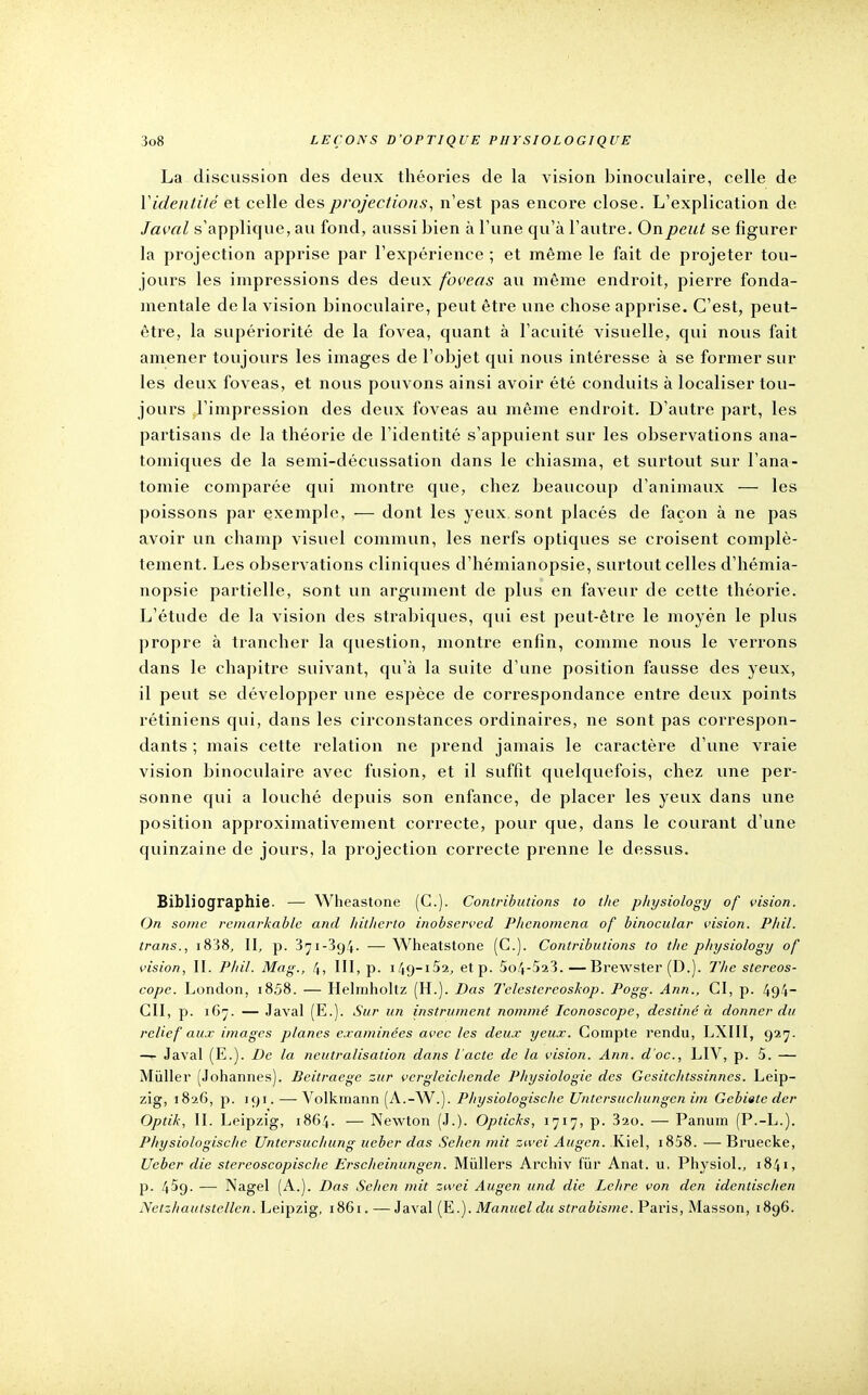 La discussion des deux théories de la vision binoculaire, celle de Y identité et celle des projections, n'est pas encore close. L'explication de Javal s'applique, au fond, aussi bien à l'une qu'à l'autre. On peut se figurer la projection apprise par l'expérience ; et même le fait de projeter tou- jours les impressions des deux foveas au même endroit, pierre fonda- mentale de la vision binoculaire, peut être une chose apprise. C'est, peut- être, la supériorité de la fovea, quant à l'acuité visuelle, qui nous fait amener toujours les images de l'objet qui nous intéresse à se former sur les deux foveas, et nous pouvons ainsi avoir été conduits à localiser tou- jours l'impression des deux foveas au même endroit. D'autre part, les partisans de la théorie de l'identité s'appuient sur les observations ana- tomiques de la semi-décussation dans le chiasma, et surtout sur l'ana- tomie comparée qui montre que, chez beaucoup d'animaux — les poissons par exemple, — dont les yeux, sont placés de façon à ne pas avoir un champ visuel commun, les nerfs optiques se croisent complè- tement. Les observations cliniques d'hémianopsie, surtout celles d'hémia- nopsie partielle, sont un argument de plus en faveur de cette théorie. L'étude de la vision des strabiques, qui est peut-être le moyen le plus propre à trancher la question, montre enfin, comme nous le verrons dans le chapitre suivant, qu'à la suite d'une position fausse des yeux, il peut se développer une espèce de correspondance entre deux points rétiniens qui, dans les circonstances ordinaires, ne sont pas correspon- dants ; mais cette relation ne prend jamais le caractère d'une vraie vision binoculaire avec fusion, et il suffit quelquefois, chez une per- sonne qui a louché depuis son enfance, de placer les yeux dans une position approximativement correcte, pour que, dans le courant d'une quinzaine de jours, la projection correcte prenne le dessus. Bibliographie. — Wheastone (C). Contributions to the physiology of vision. On some remarkable and liitlicrto inobscrved Phcnomena of binocular vision. Phil. trans., i838, II, p. 3^i-3g4. — Wheatstone (C). Contributions to the pliysiology of vision, II. Phil. Mag., 4, III, p. i49~i52, etp. 5o4-523.—Brewster (D.). The stéréos- cope. London, 1858. — Helmholtz (H.). Das Telestereoskop. Pogg. Ann., CI, p. 494- GII, p. 167. — Javal (E.). Sur un instrument nommé Iconoscope, destiné à donner du relief aux images planes examinées avec les deux yeux. Compte rendu, LXIII, 927. — Javal (E.). De la neutralisation dans l'acte de la vision. Ann. d'oc, LIV, p. 5. — Millier (Johannes). Beitraege zur vcrgleichende Physiologie des Gcsitchtssinncs. Leip- zig, 1826, p. 191. — Volkmann (A.-W.). Physiologische Untcrsuchungen im Gebiatc der Optik, II. Leipzig, 1864. — Newton (J.). Opticks, 1717, p. 320. — Panum (P.-L.). Physiologische Untersuchung ueber das Sehen mit zwei Augcn. Kiel, i858. — Bruecke, Ueber die stereoscopischc Erscheinungen. Mùllers Archiv fur Anat. u, Physiol., 1841, p. 4^9. — Nagel (A.). Das Sehen mit zwei Augen und die Lelire von den identischen Netzhautstellen. Leipzig, 1861. —Javal [E.). Manuel du strabisme. Paris, Masson, 1896.