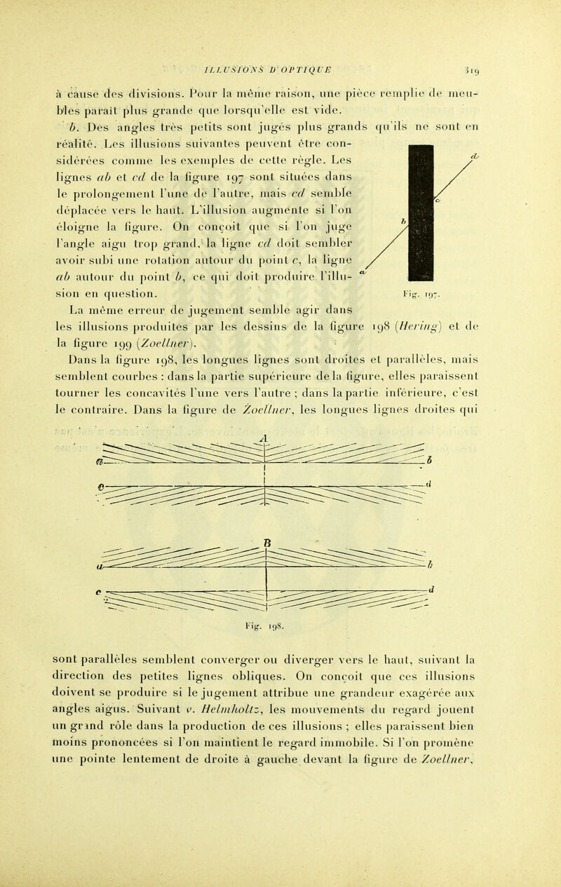 TLLUSÏO'NS D'OPTIQUE 519 à causé des divisions. Pour la même raison, une pièce remplie de meu- bles parait plus grande que lorsqu'elle est vide. b. Des angles très petits sont jugés plus grands qu'ils ne sont en réalité. Les illusions suivantes peuvent être con- sidérées comme les exemples de cette règle. Les lignes ab et cd de la figure 197 sont situées dans le prolongement l une de l'autre, mais cd semble déplacée vers le haut. L'illusion augmente si l'on éloigne la figure. On conçoit que si l'on juge l'angle aigu trop grand, la ligne cd doit sembler avoir subi une rotation autour du point c, la ligne ab autour du point ce qui doit produire l'illu- sion en question. Fig. 197. La même erreur de jugement semble agir dans les illusions produites par les dessins de la figure 198 {Bering) et de la figure 199 (Zoellner). Dans la figure 198, les longues lignes sont droites et parallèles, mais semblent courbes : dans la partie supérieure delà figure, elles paraissent tourner les concavités l'une vers l'autre ; dans la partie inférieure, c'est le contraire. Dans la figure de Zoellner, les longues lignes droites qui A Fig. 198. sont parallèles semblent converger ou diverger vers le haut, suivant la direction des petites lignes obliques. On conçoit que ces illusions doivent se produire si le jugement attribue une grandeur exagérée aux angles aigus. Suivant v. Helmholtz, les mouvements du regard jouent un gnnd rôle dans la production de ces illusions ; elles paraissent bien moins prononcées si l'on maintient le regard immobile. Si l'on promène une pointe lentement de droite à gauche devant la figure de Zoellner,