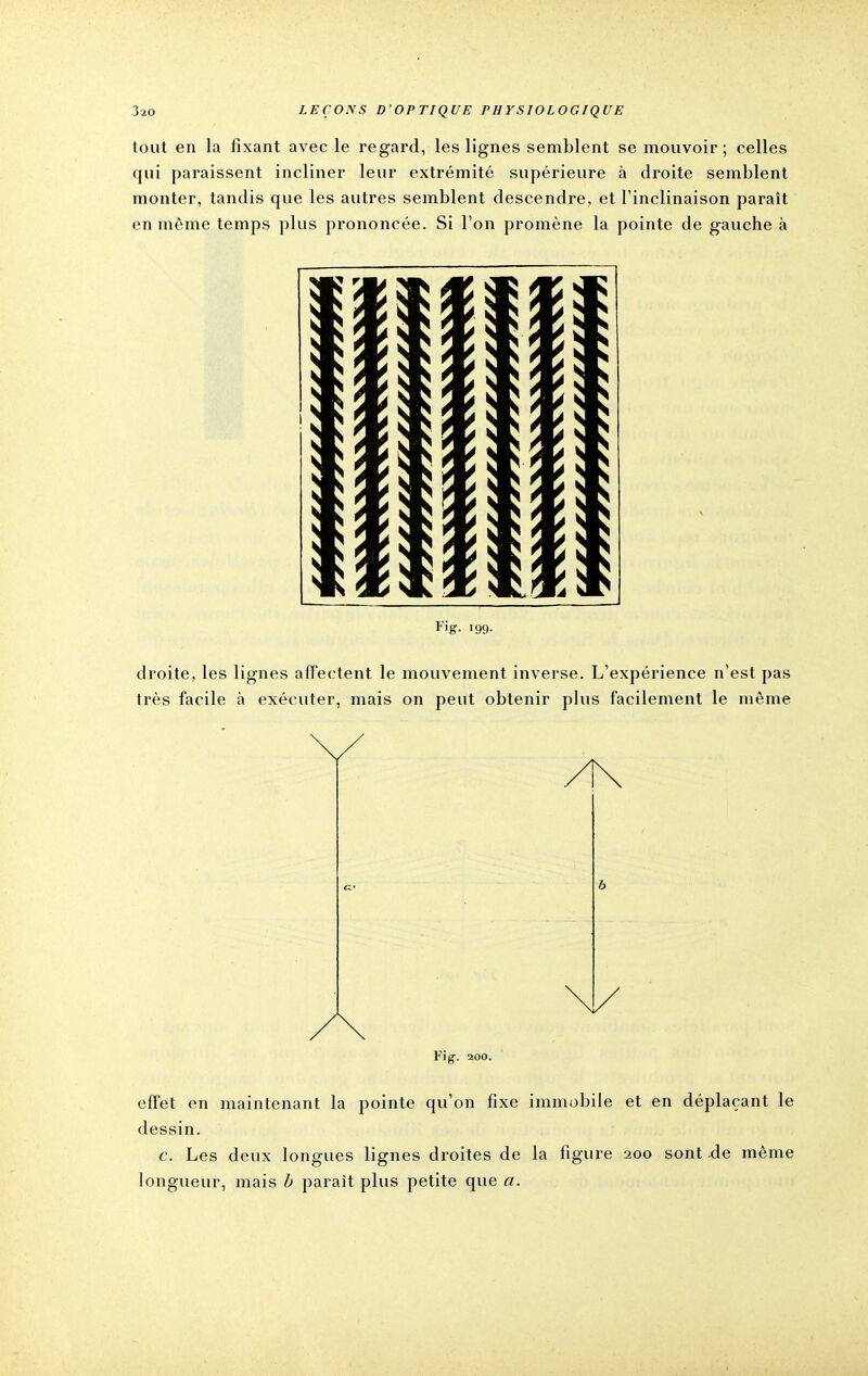 tout en la fixant avec le regard, les lignes semblent se mouvoir ; celles qui paraissent incliner leur extrémité supérieure à droite semblent monter, tandis que les autres semblent descendre, et l'inclinaison paraît en même temps plus prononcée. Si l'on promène la pointe de gauche à J r 5 xi* \\\\ x se S ' > ♦ il \ i v Fi g. 199- droite, les lignes affectent le mouvement inverse. L'expérience n'est pas très facile à exécuter, mais on peut obtenir plus facilement le même Fiff. 200. effet en maintenant la pointe qu'on fixe immobile et en déplaçant le dessin. c. Les deux longues lignes droites de la figure 200 sont de même longueur, mais b parait plus petite que a.