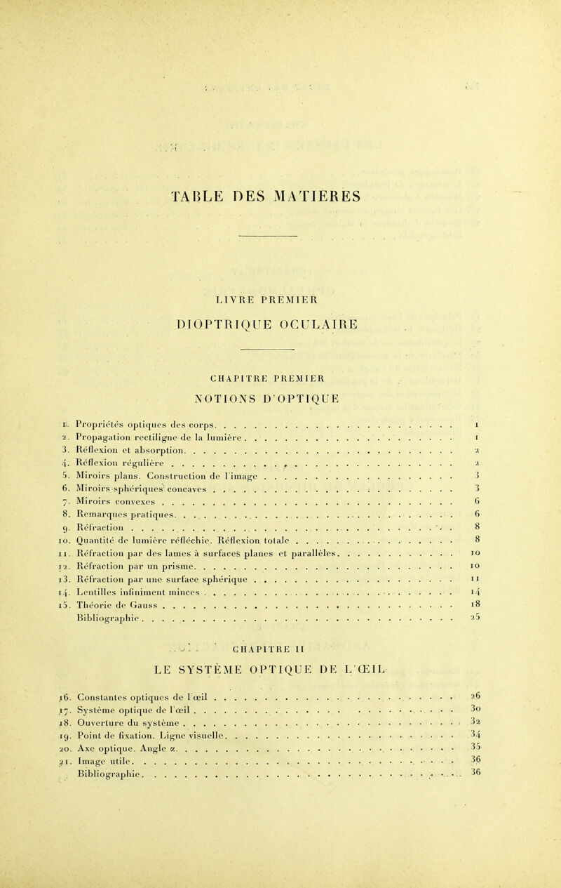 LIVRE PREMIER DIOPTRIQUE OCULAIRE CHAPITRE PREMIER NOTIONS D'OPTIQUE E. Propriétés optiques des corps i a. Propagation recliligne de la lumière i 3. Réflexion et absorption a 4. Réflexion régulière a 5. Miroirs plans. Construction de l'image 3 6. Miroirs sphériques: concaves 3 7. Miroirs convexes 6 8. Remarques pratiques. 6 9. Réfraction . . ' ' i . 8 10. Quantité de lumière réfléchie. Réflexion totale 8 11. Réfraction par des lames à surfaces planes et parallèles 10 12. Réfraction par un prisme 10 13. Réfraction par une surface sphérique n 14. Lentilles infiniment minces ?4 15. Théorie de Gauss 18 Bibliographie a5 ..s -■ - ' CHAPITRE II LE SYSTÈME OPTIQUE DE L'ŒIL 16. Constantes optiques de l'œil 26 ,17. Système optique de l'œil • • • ■ 3o j8. Ouverture du système - 3a 19. Point de fixation. Ligne visuelle 34 •20. Axe optique. Angle « 35 21. Image utile 36