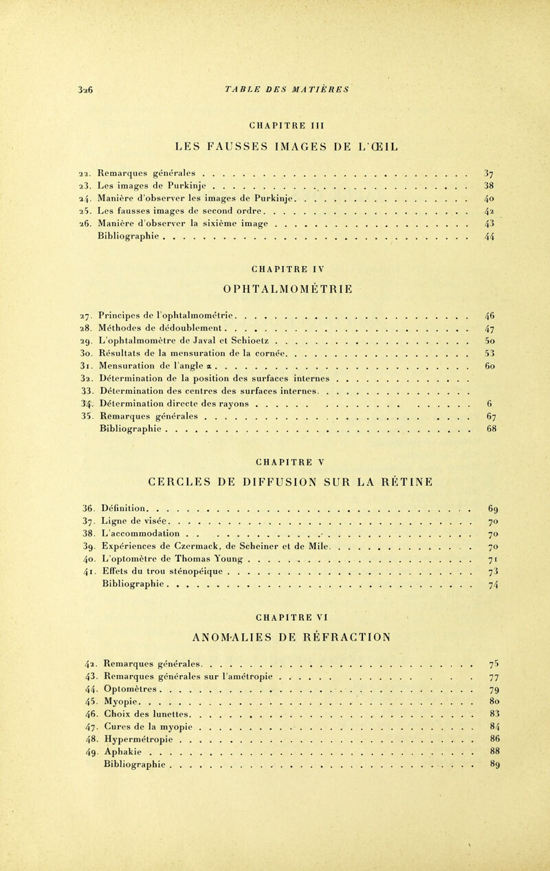 CHAPITRE III LES FAUSSES IMAGES DE L'ŒIL 22. Remarques générales 37 23. Les images de Purkinje 38 24. Manière d'observer les images de Purkinje 4° 25. Les fausses images de second ordre 42 26. Manière d'observer la sixième image 43 Bibliographie 44 CHAPITRE IV OPHTALMOMÉTRIE 27. Principes de l'ophtalmométrie 46 28. Méthodes de dédoublement 47 29. L'ophtalmomètre de Javal et Schioetz 5o 30. Résultats de la mensuration de la cornée 53 31. Mensuration de l'angle a 60 32. Détermination de la position des surfaces internes 33. Détermination des centres des surfaces internes 34- Détermination directe des rayons 6 35. Remarques générales 67 Bibliographie 68 CHAPITRE V CERCLES DE DIFFUSION SUR LA RÉTINE 36. Définition 69 37. Ligne de visée 70 38. L'accommodation - 70 39. Expériences de Czermack, de Scheiner et de Mile 70 40. L'optomètre de Thomas Young , , 71 41. Effets du trou sténopéique 73 Bibliographie 74 CHAPITRE VI ANOMALIES DE RÉFRACTION 42. Remarques générales 75 43. Remarques générales sur l'amétropie 77 44- Optomètres 79 45. Myopie 80 46. Choix des lunettes 83 47. Cures de la myopie 84 48. Hypermétropie 86 49- Aphakie 1 88