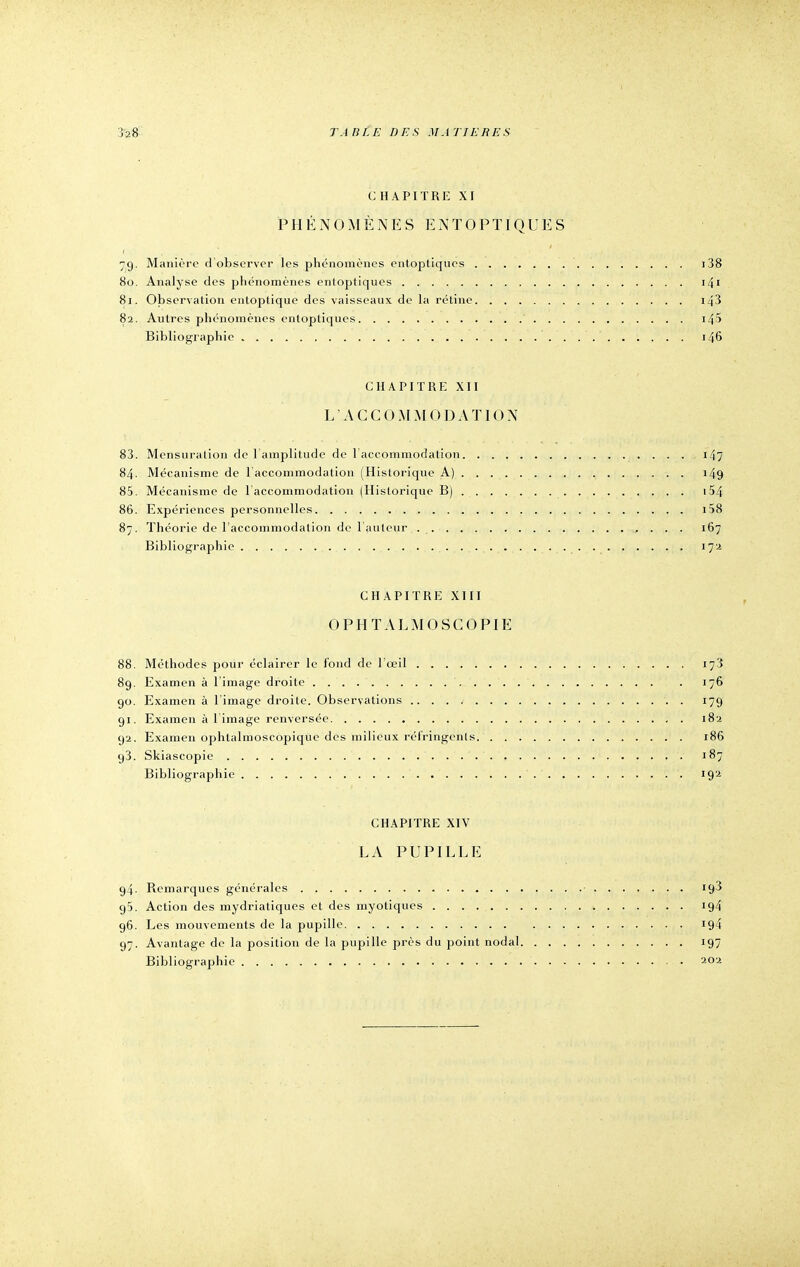 CHAPITRE XI PHÉNOMÈNES ENTOPTIQUES 79. Manière d'observer les phénomènes entoptiques 138 80. Analyse des phénomènes entoptiques 141 81. Observation entoptique des vaisseaux de la rétine 143 82. Autres phénomènes entoptiques i45 Bibliographie 146 CHAPITRE XII L'ACCOMMO DATION 83. Mensuration de l'amplitude de l'accommodation 147 84. Mécanisme de l'accommodation (Historique A) 149 85. Mécanisme de l'accommodation (Historique B) 154 86. Expériences personnelles 158 87. Théorie de l'accommodation de l'auteur 167 Bibliographie . . . . . ............ 172 CHAPITRE XIII OPHTALMOSCOPIE 88. Méthodes pour éclairer le fond de l'œil 17'i 89. Examen à l'image droite 176 90. Examen à l'image droite. Observations . 179 91. Examen à l'image renversée 182 92. Examen ophlalmoscopique des milieux réfringents 186 g3. Skiascopie ' . , ,H .:' . , ' . f v ; r8i^ Bibliographie ' . ' 192 CHAPITRE XIV LA PUPILLE 94- Remarques générales ■ 193 95. Action des mydriatiques et des myotiques 194 96. Les mouvements de la pupille 194 97. Avantage de la position de la pupille près du point nodal 197 Bibliographie '. ' 202