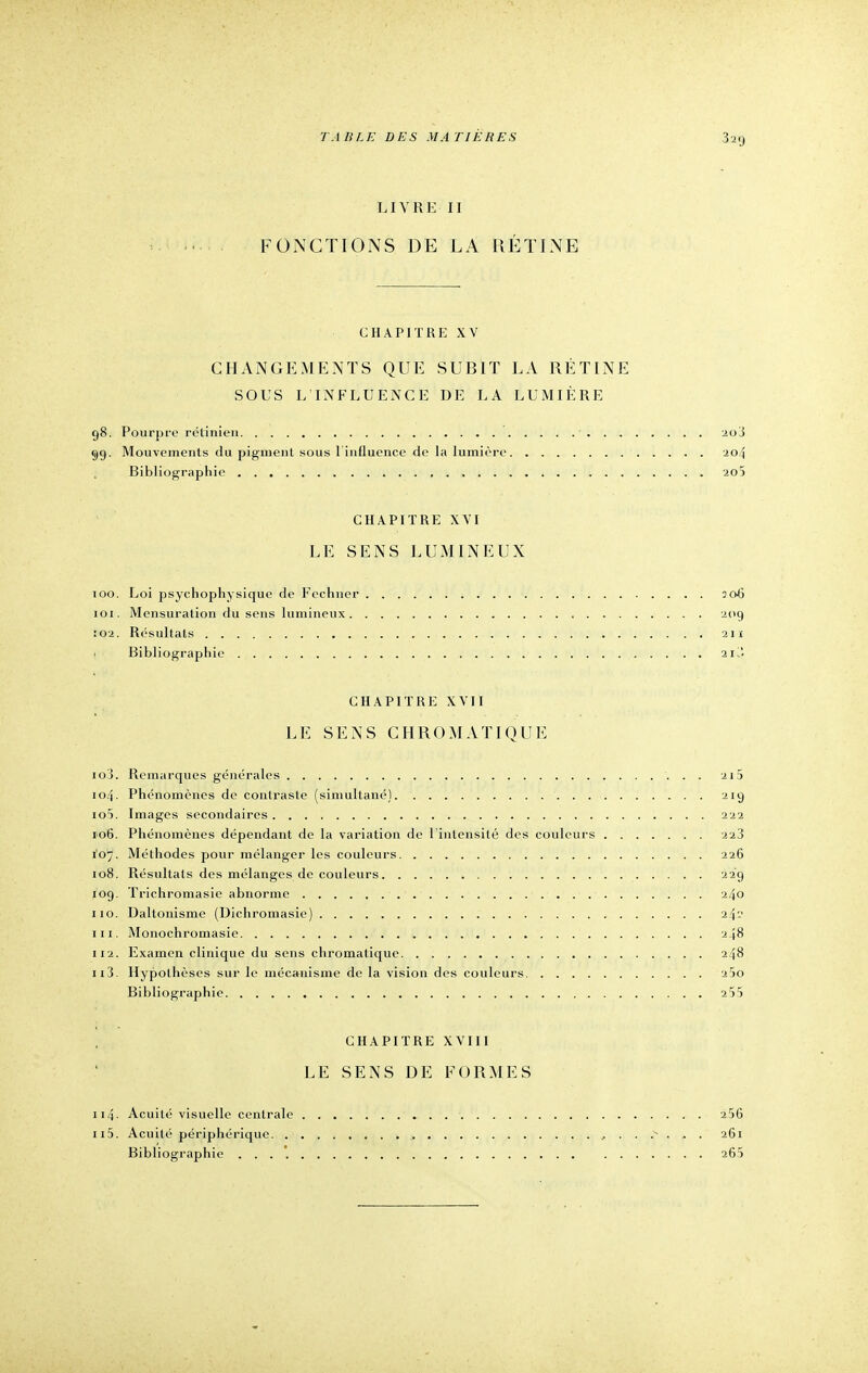 LIVRE II FONCTIONS DE LA RÉTINE CHAPITRE xv CHANGEMENTS QUE SUBIT LA RÉTINE SOUS L'INFLUENCE DE LA LUMIÈRE 98. Pourpre rétinien • 2o3 99. Mouvements du pigment sous 1 influence de la lumière 204 Bibliographie 20) CHAPITRE XVI LE SENS LUMINEUX 100. Loi psychophysique de Fechner 306 101. Mensuration du sens lumineux 209 Ï02. Résultats . ' 211 • Bibliographie 21 CHAPITRE XVII LE SENS CHROMATIQUE 103. Remarques générales 215 104. Phénomènes de contraste (simultané) 219 105. Images secondaires 222 106. Phénomènes dépendant de la variation de l'intensité des couleurs 223 Ï07. Méthodes pour mélanger les couleurs 226 108. Résultats des mélanges de couleurs 229 109. Trichromasie abnorme 240 110. Daltonisme (Dichromasie) 24'-' m. Monochromasie 248 112. Examen clinique du sens chromatique 248 n3. Hypothèses sur le mécanisme de la vision des couleurs 25o Bibliographie 255 CHAPITRE XVIII LE SENS DE FORMES 114■ Acuité visuelle centrale 256 n5. Acuité périphérique . . .v . . . 261