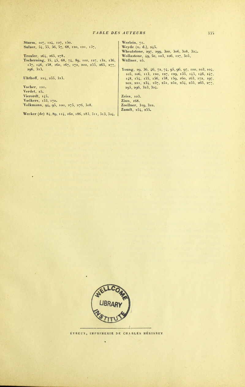 Sturm, 107, 124, 127, i5o. Sulzer, 54, 55, 56, 57, 68, 120, 121, 137, Troxlei', 264, 265, 278. Tscherning, 35, 45, 68, 74, 89, 100, 127, i32, i36, 137, 146, i58, 160, 167, 172, 202, 255, 265, 277, 296, 323. Uhthoff', 224, 255, 323. Vacher, 121. Verdet, 25. Vierordt, 145. Yœlkers, 153, 170. Volkmann, 94, g5, 100, 275, 276, 3o8. Wecker (de) 84, 89, 114, 162, 186, 283, 3i 1, 3i3, 3*4. Werlein, 71. Weyde (v. d.), 245. Wheatstone, 297, 299, 3oo, 3o6, 3o8, 324. Wollastone, 49, 5o, io3, 106, 127, 3o5. Wûllner, 25. Young, 29, 36, 46, 72,74, 95,96, 97, 100, io3, 104. io5, 106, 113, 120, 127, 129, 135, 145, 146, 147, 148, i54, i55, i56, i58, 159, 160, i63, 172, 197, 202, 221, 234, 237, 25i, 252, 254, 255, 265, 277. 2g5, 296, 323, 324. Zeiss, io3. Zinn, 168. Zoellner, 319, 322. Zumft, 254, 255. ÉVREUX, IMPRIMERIE DE CHARLES HÉRISSEY