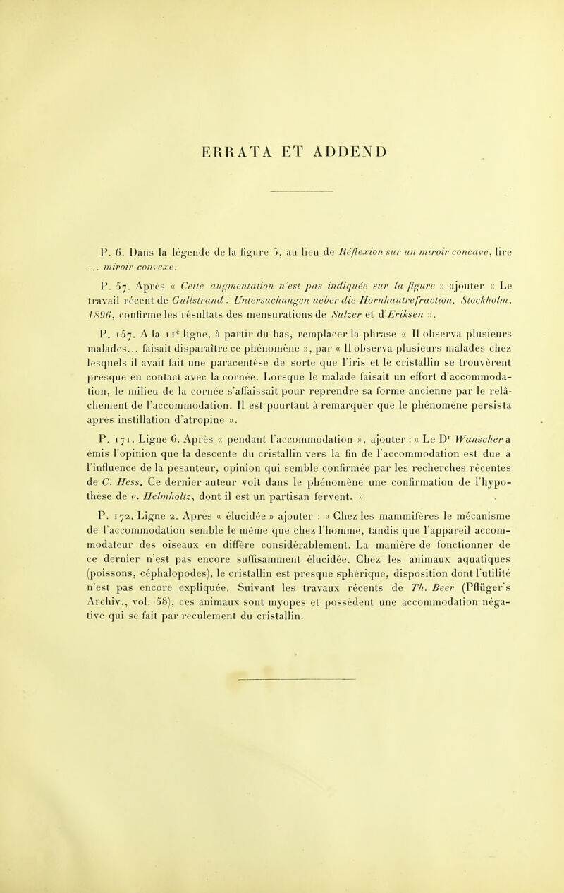 ERRATA ET ADDEND P. 6. Dans la légende de la ligure j, au lieu de Réflexion sur un miroir concave, lire ... miroir convexe. P. 5^. Après « Celte augmentation n'est pas indiquée sur la figure » ajouter « Le travail récent de Gullstrand : Untersucliungcn ueber die Hornhautrefraction, Stockholm, 1896, confirme les résultats des mensurations de Sulzer et d'Eriksen ». P. iSy. A la ne ligne, à partir du bas, remplacer la phrase « II observa plusieurs malades... faisait disparaître ce phénomène », par « Il observa plusieurs malades chez lescpaels il avait fait une paracentèse de sorte que l'iris et le cristallin se trouvèrent presque en contact avec la cornée. Lorsque le malade faisait un effort d'accommoda- tion, le milieu de la cornée s'affaissait pour reprendre sa forme ancienne par le relâ- chement de l'accommodation. Il est pourtant à remarquer que le phénomène persista après instillation d'atropine ». P. 171. Ligne 6. Après « pendant l'accommodation », ajouter : « Le Dr Wanscher a émis l'opinion que la descente du cristallin vers la fin de l'accommodation est due à l'influence de la pesanteur, opinion qui semble confirmée par les recherches récentes de C. Hess. Ce dernier auteur voit dans le phénomène une confirmation de l'hypo- thèse de v. Helmholtz, dont il est un partisan fervent. » P. 172. Ligne 2. Après « élucidée » ajouter : « Chez les mammifères le mécanisme de l'accommodation semble le même que chez l'homme, tandis que l'appareil accom- modateur des oiseaux en diffère considérablement. La manière de fonctionner de ce dernier n'est pas encore suffisamment élucidée. Chez les animaux aquatiques (poissons, céphalopodes), le cristallin est presque sphérique, disposition dont l'utilité n'est pas encore expliquée. Suivant les travaux récents de Th. Beer (Pfliïger's Archiv., vol. 58), ces animaux sont myopes et possèdent une accommodation néga- tive qui se fait par reculement du cristallin.