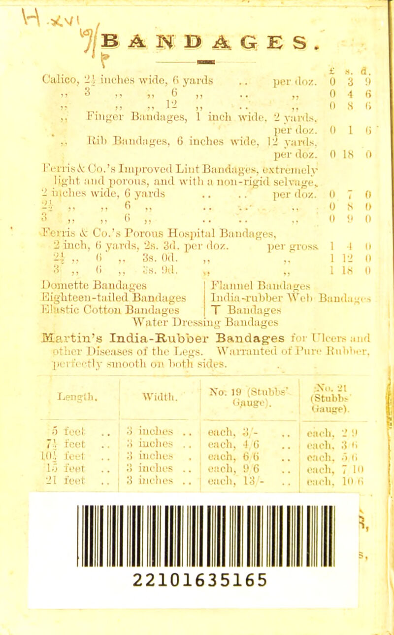 If B A M E> A G E S . IJer iliiz. Calico, '!}, iia'lias wide. (< yards .. a' (i ■ „ .. i-i „ lMiif;(n- B,'iud;i|;es, 1 iucli wide, 2 v.-ii'ds. [ivv doz. Kill B:iiid;if;es, G iiiclies wide, \2 y;n-ds. per doz. l''LTri.s\- Co.'s Improved Lint Bandages, extremely li»iit :iiid porous, ami with a iioii-rig-id selvugev 2 inches wide, G y.irds .. .. per doz. ■21 „ ., 6' ., .. ... ... V ,, (i ,, Ferri.s i.^; C'o.'.s Poroa.s Hospital Bandages, 2 inch, G yards, 2s. 3d. per doz. per ijros.s. ■11 ,. <i ,. 3s. Od. 3' ., (i ,, ;.:s. !)d. a. 3 !) •1 G s r, 0 1 0 IK II II 7 0 ^ (I !' 1 I 1 12 lis II Doniette Bandages Eighteen-tailed Bandages Elastic Oottoii Bandages Flannel Bandages India-rubber Wcl) Bauda^rs T Bandages Water Dressing Bandages Martin's India-Rubber Bandag-es !■ i rUcrs anri other Disea.ses of the Legs. Warrautcni nt i'nrr HuhlM-r. perici-tly smooth on Imtli sides. Leng'i )i. Widtli. No-. 19 (SLuhl's' (Stubb^ Iraiige). 5 feet. 3 inclics .. each, 3/- ciich. 2 ;i 7' feet .. 3 iuches .. each, -) G each. 3 i> K).', feet .. 3 inches e;ich, ti G eaeh. •') li ir> feet .. 3 inches .. each, ',) 6 eaeh, 7 10 21 feet .. 3 iiu'lies .. eaeh, 13 - eaeh. 10 G 22101635165