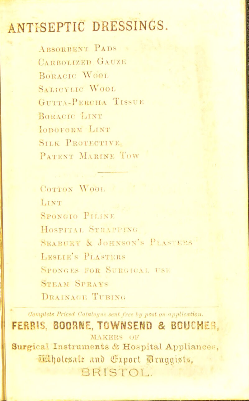AxNTISEPTIC DRESSINGS. ABsouMiiXT Pads (J.\i{p.of,r/.Kn Gxvv.K HtiiiV'ii' W'liof, SAr.icvMc Wool. G u i T A -1' !■: li (■ H A TI s s r k BoR.vcir !,(\r Sll.K PuuTKm NT. pATi.NJ' MAUrNi; 'i'li-.V Coi'JON W (lol, Li VT SpoNCIO rillM, lIosFi i A I, S'l' •: >. ••!■! X(; Ska'IUK'i k .IuHNSOn's !'!, \-; KV.S LkSI.I k's 'Pl.ASTi.KS SroMi i.;s von. SrilsirAI. i'Sl Stkam SrR,v\s Drt AIN A<: I'. 'I'l in Mi FERRIS. BOORKE, TOWNSEND & BCUrHEr?, Surg-ical lastruments & Ho.<pital Appliance's BRISTOL.