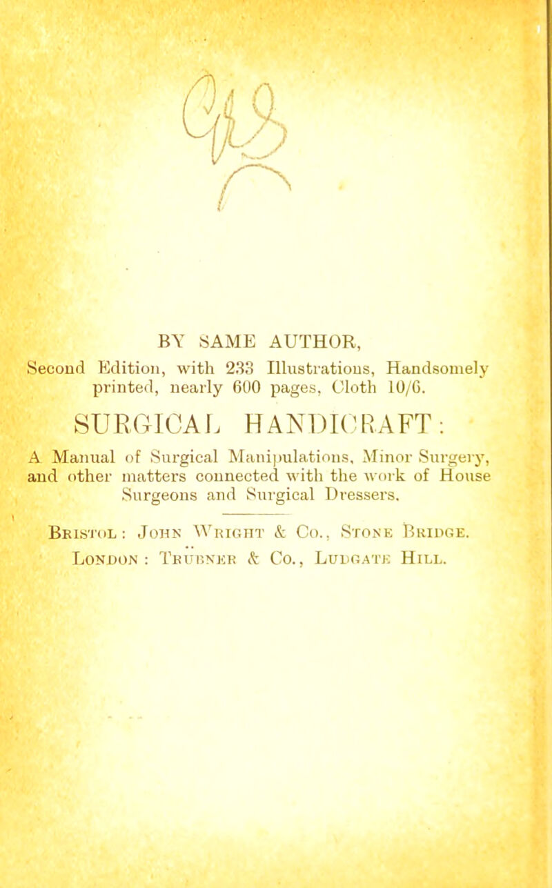 BY SAME AUTHOR, Second Edition, with 233 Illnstratious, Handsomely printed, nearly 600 pages, Cloth 10/G. SURGICAL HANDICRAFT: A Manual of Surgical Manijjulations, Minor Sui-geiy, and other matters connected with the work of House Surgeons and Surgical Dressers, Bristol: John Wright & Co., Stone Bridge. London: Teup.nkr k Co., Luiig.ate Hill.
