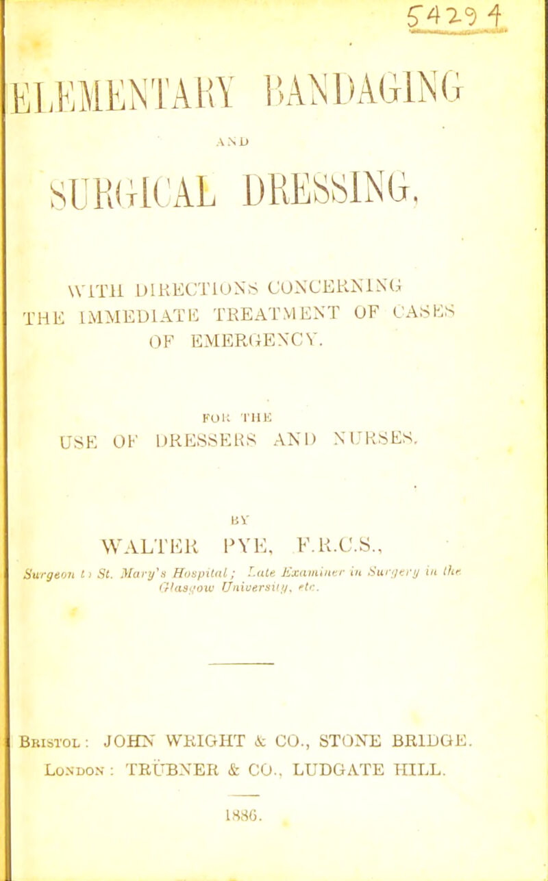 ELKMENTAliY IJA^sDAGlNG A N U SURdlCAL DRESiSlNG, WiTli DIRECTIONS CONCERISiXG THE IMMEDIATE TREATMENT OF L'A.ShlS OF EMERGENCY. KOK I'llE USE OF DRESSERS AND NURSES, WALTER I'VE, F.R.C.S., Surgeon t> St. ^Iart/\s HospUdl; f.iUn Kxam'tntr in Sur^jf-.i-y in ihf. frkisoow UnicersUii. ^tr. Bristol : JOHN WRIGHT A: CO., STONE BRIDGE London: TRUBNER & CO.. LUDGATE HILL. 1H8G.