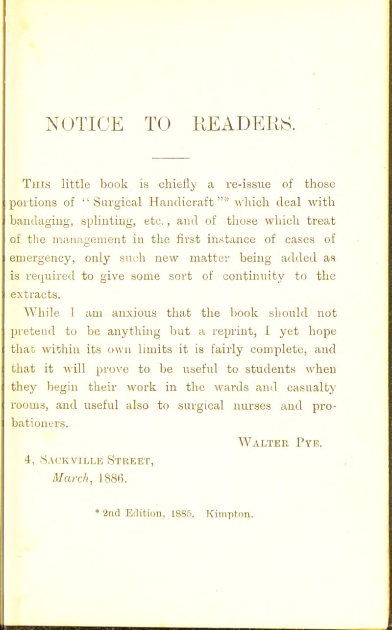 NOTICE TO READERS. This little book is chiefly a re-issue of those poitions of Surgical Handicraft* which deal with bandaging, splinting, etc., and of those which treat of the management in the first instance of cases of emergency, only such new matter being added as is re(|uired to give some sort of continuity to the extracts. While 1 am anxious that the book should not pretend to be anything but a reprint, 1 yet hope that within its own limits it is fairly complete, and that it Mill prove to be useful to students when they begin their work in the wards and casualty rooms, and useful also to surgical nurses and pro- bationers. Walter Pyi?. 4, S.\CKViLLii Stiieet, March, 1881). • 2nfl Eilition, 18S5. Kimplon.