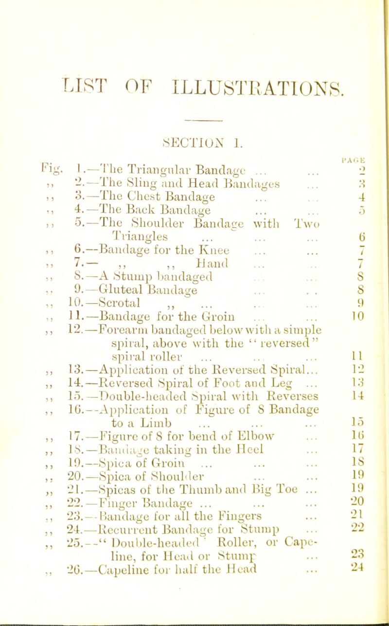 LIST OF ILLUSTRATIONS. .SECTIUX 1. 1.—'I'lie Triangulai-Bandage ... ... 2 '-■—The Sling and Head Bandage.s ... :-! o.—The Chest Bandage ... 4 4. —The Back Bandage ... ... :> •5.—Tlic Shoulder Bandage with Two Ti'iangles ... ... ... (j 6. —liandage for the Knee ... ... 7 7. — „ ,, Hand ... .. 7 5. —A Stump liandaged .-. ... 8 9.—Gluteal Bandage ... .. S 10. —Scrotal „ ... .. ... 9 11. —Bandage for the Groin . ... 10 12. —Forearm bandaged below with a simple spiral, above with the  reversed spii-al roller ... .. ... 11 13. —Application of the Reversed Spiral... 12 14. —Reversed Spiral of Foot and Leg ... l.i 15. —Double-headed Spiral with Reverses 14 10.—Application of Figure of 8 Bandage to a Limb ... ... ... 15 17.—Figure of 8 for bend of Elbow ... 10 LS.—BaiHia^e taking in the Heel ... li 10.—Spica of Groin ... ... ... 18 20. —Spica of Shoulder ... ^ ... 10 21. —Spicas of the Thumb and Hig Toe ... 10 22. -Finger Bandage 20 23. --Bandage for all the Fingers ... 21 24. —Recurrent Bandage for Stump ... 22 25. -- Donlile-headed ' Roller, or Cape- line, for He.id or Stump ... 23 20.—Capeline foi'hall tlie Head ... 24