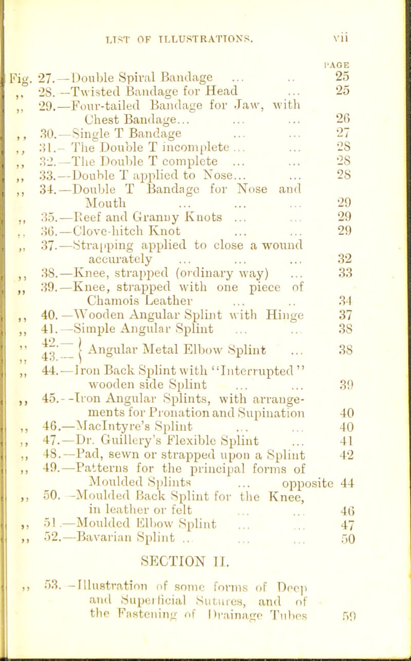 I'AOE Fig. 27.—Donl)le Spiral Bandage ... .. 25 ,, 2S.-Twisted Bandage for Head ... 25 ,, 29.—Four-tailed Bandage for Jaw, with Chest Bandage... ... ... 26 50. ^Single T Bandage ... ... 27 ,, :{I. - TheDouble T incomplete ... ... 28 :^2.—The Double T complete ... ... 28 ,, 33.—Double T applied to Nose... ... 28 ,, 34.—Double T Bandage for Nose and Mouth ... ... ... 29 ,, ;55.—Reef and Granny Knots ... ... 29 ,, 3(5.—Clove-hitch Knot ... ... 29 37.—Strapping applied to close a wound accurately ... ... ... 32 .38.—Knee, strapped (oidinary way) ... 33 „ 39.—Knee, strapped with one piece of Chamois Leather ... 31 ,, 40.—Wooden Angular Spluit with Hinge 37 41.—Simple Angular .Splint ... 38  ^^'^ I Angular Metal Elbow Splint ... 38 ,, 44.—Iron Back Splintwith Interrupted wooden side Splint ... ... 39 ,, 45.—Iron Angular Splints, with arrange- ments for Pronation and Supination 40 ,, 4G.—Maclntyre's Splint ... ... 40 ,, 47.—Dr. Guillcry's Flexible Splint ... 41 ., 48.—Pad, sewn or strapped upon a Splint 42 ,, 49.—Patterns for the principal forms of Moulded Sjilints ... opposite 44 ,, 50. -Mouliled fjack Splint for tlic Knee, in leatlicr or felt ... ... 40 51. —Moulded Flbow Splint ... ... 47 )) 52.—Bavarian Splint .. ... ... 50 SECTION II. ,, 53. -Illustration nf sonic forms of Depp and Supeilicial Sutmes, and of the Fiisteiiing of Drainage Tulies 59
