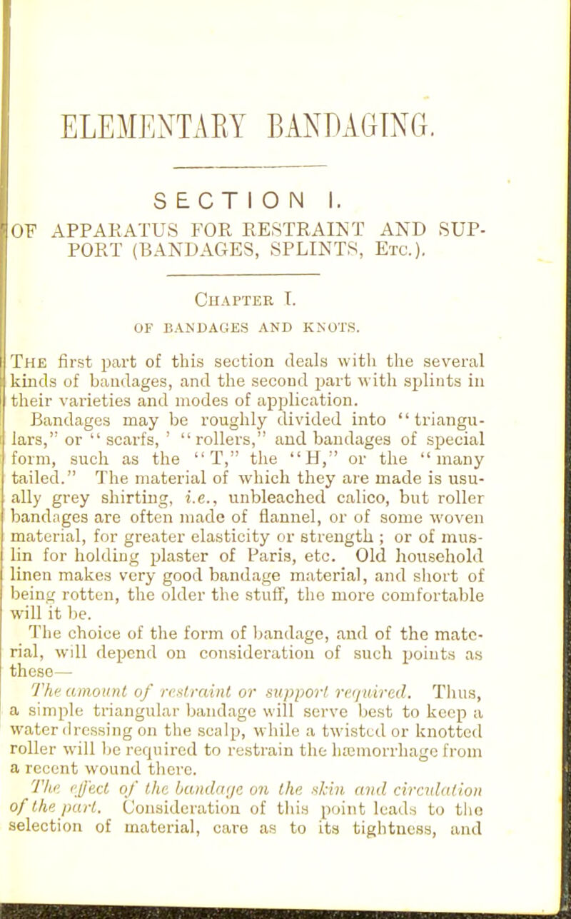ELEMENTARY BANDAGING. SECTION I. OF APPARATUS FOR RESTRAINT AND SUP- PORT (BANDAGES, SPLINTS, Etc.). Chapter T. of bandages and knot.s. The first part of this section deals with the several kinds of bandages, and the second part with splints in their varieties and modes of application. Bandages may be roughly divided into  triangu- lars,'' or  scarfs, ' rollers, and bandages of sj^ecial form, such as the T, the H,'' or the many tailed. The material of which they are made is usu- ally grey shirting, i.e., unbleached calico, but roller bandages are often made of flannel, or uf some woven material, for greater elasticity or strength ; or of mus- lin for holding plaster of Paris, etc. Old household linen makes very good bandage material, and short of being rotten, the older the stuff', the more comfortable will it be. The choice of the form of bandage, and of the mate- rial, will depend on consideration of such points as these— Thff amount of rcslrainl or support rerjuired. Thus, a simple triangular bandage will serve best to keep a water dressing on the scalp, while a twisted or knotted roller will be required to restrain the hasmorrhage from a recent wound there. Th''. eject of the bandfujc on the ■■^kiii and ciradation of the part. Consideration of this point leads to tlio selection of material, care as to its tightness, and