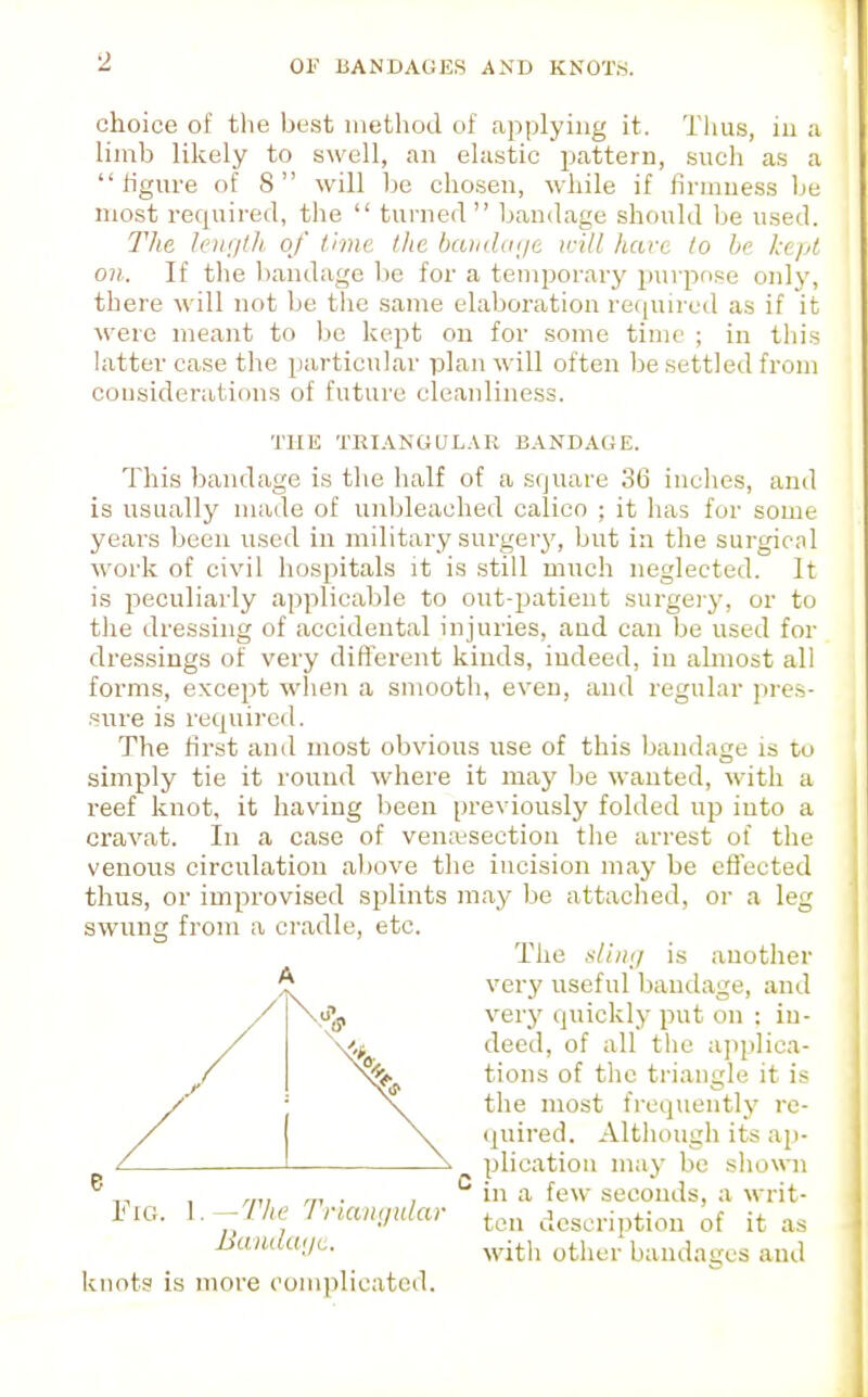 choice of the best method of applying it. Thus, in :i limb likely to swell, an elastic pattern, such as a figure of 8 will be chosen, while if firmness be niost required, the  tui'ned  bandage should be u.sed. The Ii')ii/lh of l.imc the haiida<jt irill hare to be Ice/A on. If the bandage lie for a temporary purprme only, there will not be the same elaboration required as if it were meant to be kept on for some time ; in this latter case the particular plan will often be settled from cousiderations of future cleanliness. This bandage is the half of a square 36 inches, and is usually nuide of unbleached calico ; it has for some years been used in military surgery, but in the surgical work of civil hospitals it is still much neglected. It is peculiarly applicable to out-patient surgei-y, or to the dressing of accidental injuries, and can be used for dressings of very different kinds, indeed, in abnost all forms, except whoi a smooth, even, and regular pres- sure is required. The first and most obvious use of this bandage is to simply tie it round where it may Ije wanted, with a reef knot, it having been previously folded up into a cravat. In a case of vemesection the arrest of the venous circidation above the incision may be efi'ected thus, or improvised splints may be attached, or a leg swung from a cradle, etc. THE TRIANGULAR BANDAGE. e Fig. 1.—The Trlanijnlar Baiiduijc. A The is another verj' useful bantlage, and very quickly put on : in- deed, of all the applica- tions of the triangle it is the most frequently re- quired. Although its ap- plication may bo sliowni in a few seconds, a writ- ton description of it as with other bandages and knots is more complicated.