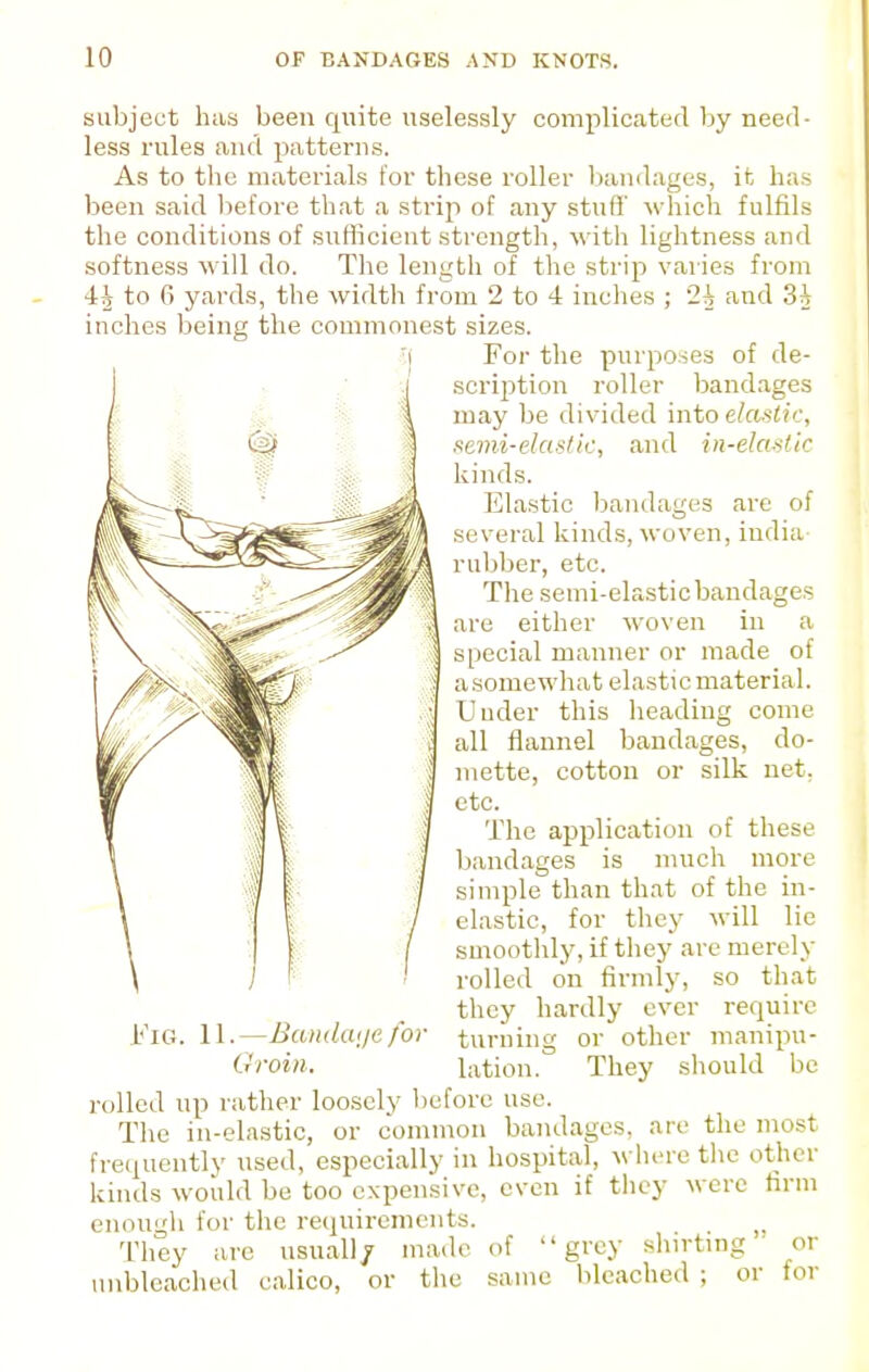 subject has been quite uselessly complicated by need- less rules and patterns. As to the materials for these roller bandages, it has been said before that a strip of any stuff' which fulfils the conditions of sufllcient strength, with lightness and softness will do. The length of the strip varies from 4^ to 6 yards, the width from 2 to 4 inches ; 2^ and inches being the commonest sizes. For the purposes of de- scription roller band.ages may be divided into elastic, .ienii-ela><lii:, and in-elaMk kinds. Elastic Ijandages are of several kinds, woven, india rubber, etc. The semi-elastic bandages are either woven in a special manner or made of asomewhat elastic material. Under this heading come all flannel bandages, do- mette, cotton or silk net, etc. The application of these bandages is much more simple than that of the in- elastic, for they will lie smoothly, if they are merely rolled on firmly, so that they hardly ever require turning or other manipu- lation. They should be )efore use. l''iG. 11.—Bcuidaije. for Oroin. rolled up rather loosely The in-olastic, or common bandages, are the most frequently used, especially in hospital, where the other kinds would be too expensive, even if they enough for the requirements. They are usual)/ made of grey shirting' unbleached calico, or the same bleached ; or were firm or for