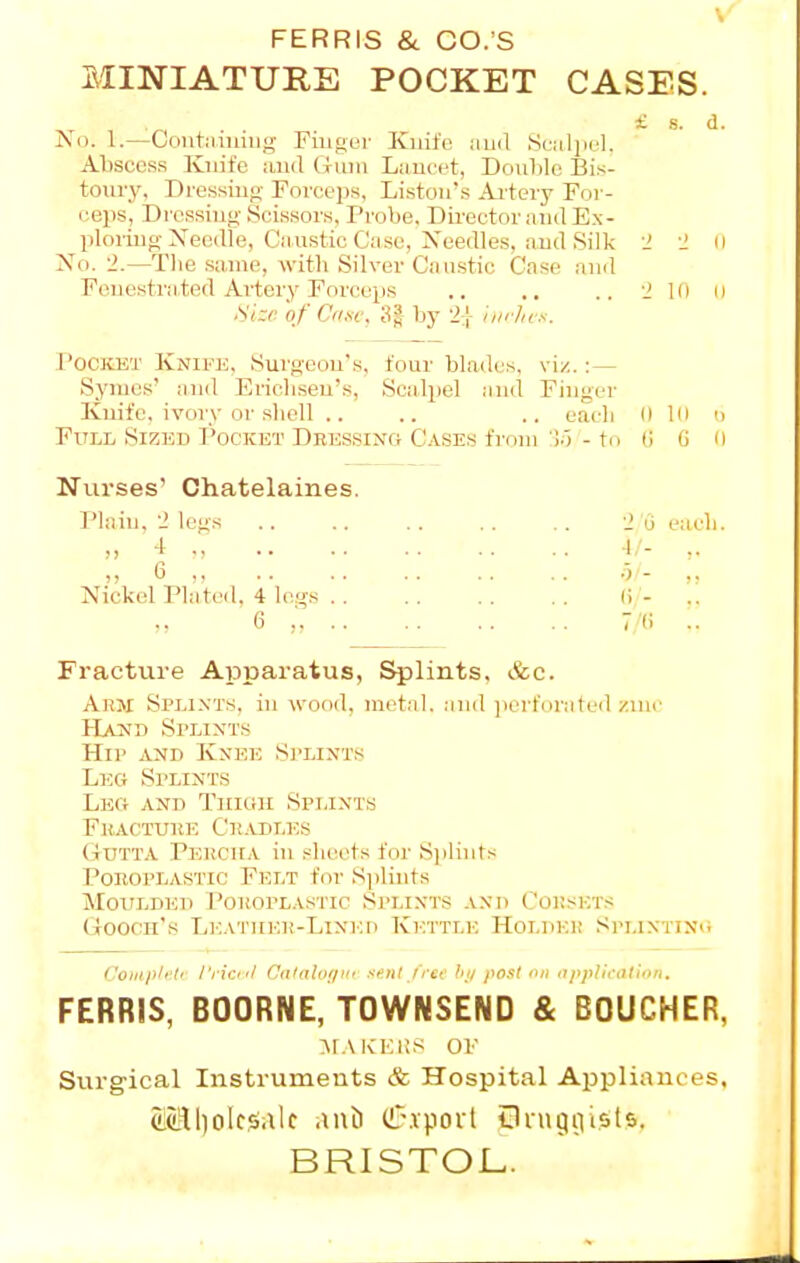 \ FERRIS & CO.'S MINIATURE POCKET CASES. £ s. d. No. 1.—Contiiiuiiig Fiuger Kuife iiud Sciiliiel. Abscess Knife and Gum Liiucet, Doiililc Bis- toury, Dressiiifj Fovcops, Listoii's Aitery For- ceps, Dressing-Scissors, Probe, Dii-ector and Ex- ploring Needle, Cii.ustic Case, Needles, and Silk i ■^ (I No. 2.—Tlie same, with Silver Caustic Case and Fenestrated Artery Forceps .. .. .. 'J 10 il AVer of Cii.sc, 3| by 21 uirhcs. PociusT Knife, Surgeon's, four blades, viz. : — Symes' nnd Ericlisen's, Scalpel nnd Finger Kuife, ivory or .shell .. .. .. eacli O In d Full Sized I'ocket Dbessinc; Cases from '!■) - to (I G 0 Nurses' Chatelaines. I'lain. 2 legs .. .. .. .. .. 2 u each. „ 4 v ■!/- 6 ■•><- Nickel Plated. 4 legs (i - .. 6 , 7'(i .. Fracture Apparatus, flints, &c. Ahm Splints, in wood, metal, anil ]iorforiited zinc Hjlnd Splints Hip and Knee Splints Leg Splints Leg and Tiiioh Splints Fuactuke Ckadles Gutt.v Perciia in sheets for S])lints PonopLASTic Felt for Sjiliiits Moulded Pokoplastic Sit.ixts and Coksets Goocn's LEATiiKP-LiNiai Kettle Holdei! Splinting Compli'li I'rki'l Calaloi/Kf senl/ree hi/ post on application. FERRIS, BOORNE, TOWNSEND & BOUCHER, :\i.\KKi:s OF Siirgical Instruments & Hospital Appliances, clcRl)oIcsale auJ) ClTwpovt Oi-ugivists. BRISTOL.