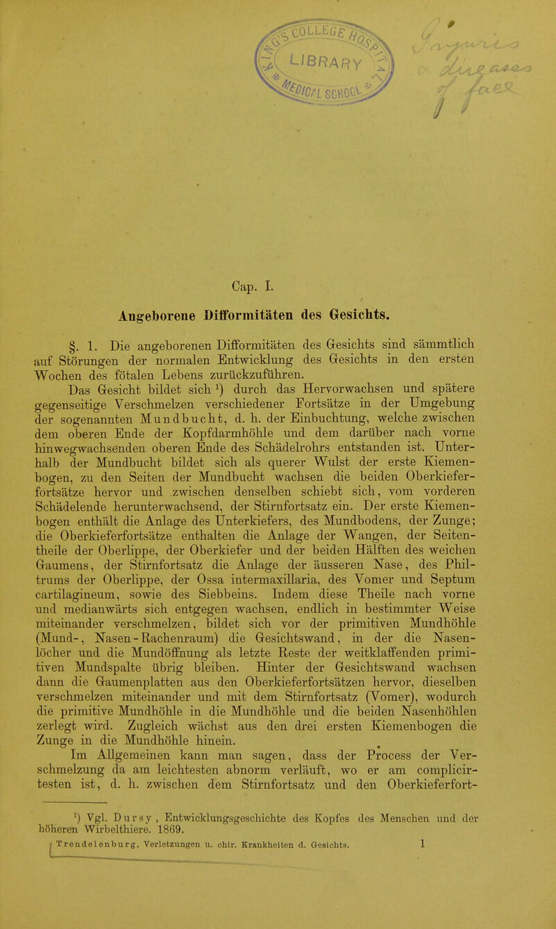 Angeborene Difformitäten des Gesichts. §. 1. Die angeborenen Difformitäten des Gesichts sind sämmtlich auf Störungen der normalen Entwicklung des Gresichts in den ersten Wochen des fötalen Lebens zurückzuführen. Das Gesicht bildet sich ^) durch das Hervorwachsen und spätere gegenseitige Verschmelzen verschiedener Fortsätze in der Umgebung der sogenannten Mundbucht, d. h. der Einbuchtung, welche zwischen dem oberen Ende der Kopfdarmhöhle und dem darüber nach vorne hinwegwachsenden oberen Ende des Schädelrohrs entstanden ist. Unter- halb der Mundbucht bildet sich als querer Wulst der erste Kiemen- bogen, zu den Seiten der Mundbucht wachsen die beiden Oberkiefer- fortsätze hervor und zwischen denselben schiebt sich, vom vorderen Schädelende herunterwachsend, der Stirnfortsatz ein. Der erste Kiemen- bogen enthält die Anlage des Unterkiefers, des Mundbodens, der Zunge; die Oberkieferfortsätze enthalten die Anlage der Wangen, der Seiten- theile der Oberhppe, der Oberkiefer und der beiden Hälften des weichen Gaumens, der Stirnfortsatz die Anlage der äusseren Nase, des Phil- trums der Oberlippe, der Ossa intermaxillaria, des Vomer und Septum cartilagineum, sowie des Siebbeins. Indem diese Theile nach vorne und medianwärts sich entgegen wachsen, endlich in bestimmter W^eise miteinander verschmelzen, bildet sich vor der primitiven Mundhöhle (Mund-, Nasen - Rachenraum) die Gesichtswand, in der die Nasen- löcher und die MundöflPnung als letzte Reste der weitklafFenden primi- tiven Mundspalte übrig bleiben. Hinter der Gesichtswand wachsen dann die Gaumenplatten aus den Oberkieferfortsätzen hervor, dieselben verschmelzen miteinander und mit dem Stk-nfortsatz (Vomer), wodurch die primitive Mundhöhle in die Mundhöhle und die beiden Nasenhöhlen zerlegt wird. Zugleich wächst aus den drei ersten Kiemenbogen die Zunge in die Mundhöhle hinein. Im Allgemeinen kann man sagen, dass der Process der Ver- schmelzung da am leichtesten abnorm verläuft, wo er am complicir- testen ist, d. h. zwischen dem Stirnfortsatz und den Oberkieferfort- Vgl. Dursy, Entwicklungsgeschichte des Kopfes des Menschen und der höheren Wirbelthiere. 1869. Trendelenburg, Verletzungen u. chtr. Krankheiten d. Gesichts. 1