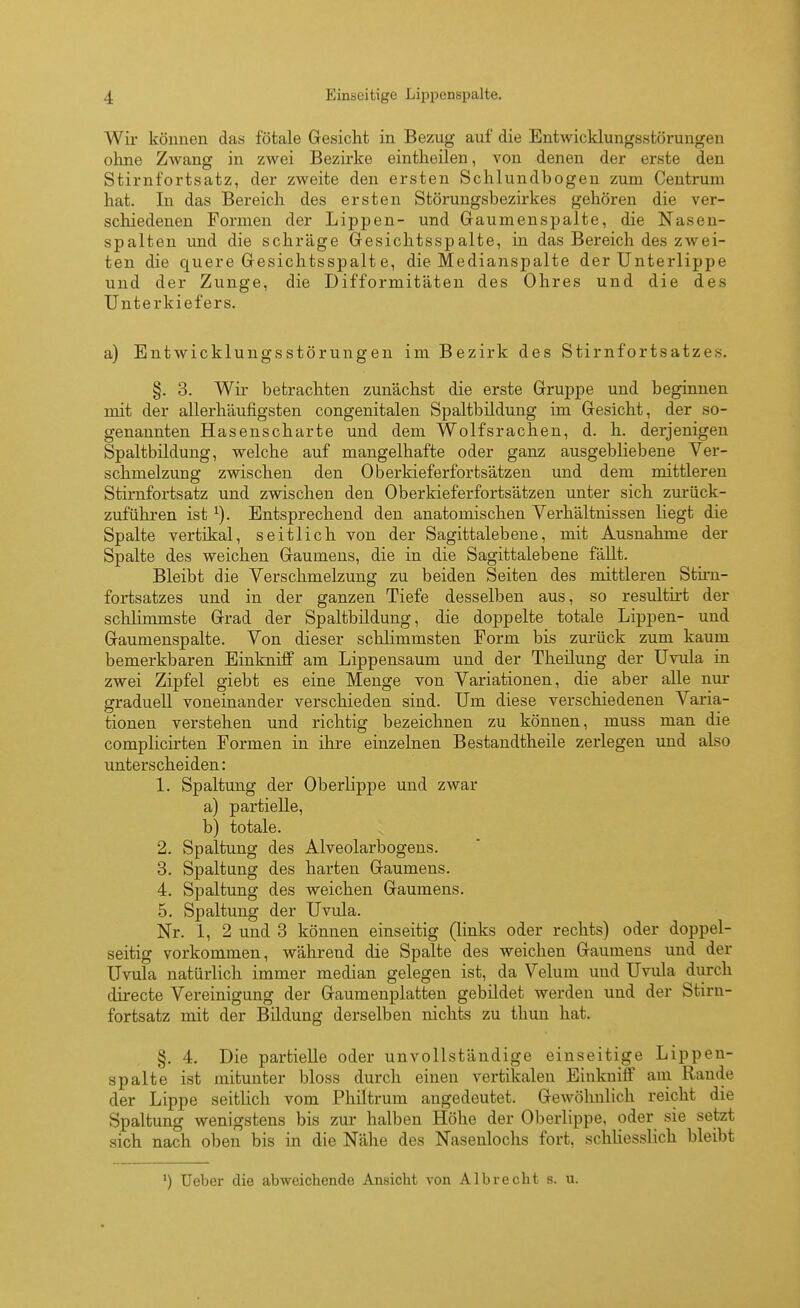 Wir können das fötale Gesicht in Bezug auf die Entwicklungsstörungen ohne ZAvang in zwei Bezii-ke eintheilen, von denen der erste den Stirnfortsatz, der zweite den ersten Schlundbogen zum Centrum hat. In das Bereich des ersten Störungsbezirkes gehören die ver- schiedenen Formen der Lippen- und Gaumenspalte, die Nasen- spalten und die schräge Gesichtsspalte, in das Bereich des zwei- ten die quere Gesichtsspalte, die Medianspalte der Unterlippe und der Zunge, die Difformitäten des Ohres und die des Unterkiefers. a) Entwicklungsstörungen im Bezirk des Stirnfortsatzes. §. 3. Wir betrachten zunächst die erste Gruppe und beginnen mit der allerhäufigsten congenitalen Spaltbildung im Gesicht, der so- genannten Hasenscharte und dem Wolfsrachen, d. h. derjenigen Spaltbildung, welche auf mangelhafte oder ganz ausgebliebene Ver- schmelzung zwischen den Oberkieferfortsätzen und dem mittleren Stirnfortsatz und zwischen den Oberkieferfortsätzen unter sich zurück- zufühi-en ist ^). Entsprechend den anatomischen Verhältnissen liegt die Spalte vertikal, seitlich von der Sagittalebene, mit Ausnahme der Spalte des weichen Gaumens, die in die Sagittalebene fällt. Bleibt die Verschmelzung zu beiden Seiten des mittleren Stiru- fortsatzes und in der ganzen Tiefe desselben aus, so resultirt der schlimmste Grad der Spaltbildung, die doppelte totale Lippen- und Gaumenspalte. Von dieser schlimmsten Form bis zurück zum kaum bemerkbaren Einkniff am Lippensaum und der Theüung der Uvula in zwei Zipfel giebt es eine Menge von Variationen, die aber alle nur sfraduell voneinander verschieden sind. Um diese verschiedenen Varia- tionen verstehen und richtig bezeichnen zu können, muss man die complicirten Formen in ihre einzelnen Bestandtheile zerlegen und also unterscheiden: 1. Spaltung der Oberlippe und zwar a) partielle, b) totale. 2. Spaltung des Alveolarbogeus. 3. Spaltung des harten Gaumens. 4. Spaltung des weichen Gaumens. 5. Spaltung der Uvula. Nr. 1, 2 und 3 können einseitig (links oder rechts) oder doppel- seitig vorkommen, während die Spalte des weichen Gaumens und der Uvula natürlich immer median gelegen ist, da Velum und Uvula durch directe Vereinigung der Gaumenplatten gebildet werden und der Stirn- fortsatz mit der Bildung derselben nichts zu thun hat. §. 4. Die partielle oder unvollständige einseitige Lippen- spalte ist mitunter bloss durch einen vertikalen Einkniff am Rande der Lippe seitlich vom Philtrum angedeutet. Gewöhnlich reicht die Spaltung wenigstens bis zur halben Höhe der Oberlippe, oder sie setzt sich nach oben bis in die Nähe des Nasenlochs fort, schUesslich bleibt ') Ueber die abweichende Ansicht von Albrecht s. u.